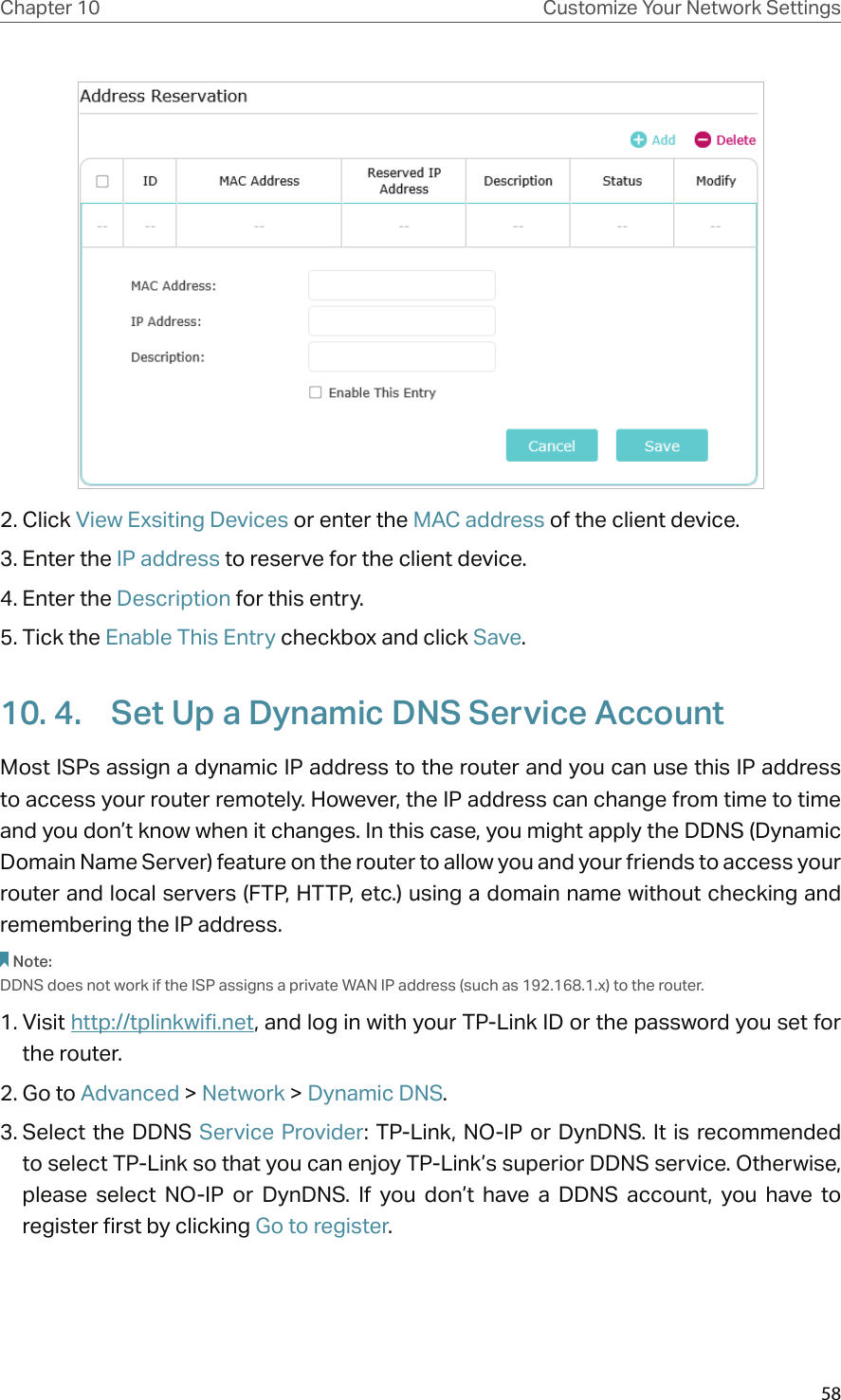 58Chapter 10 Customize Your Network Settings2. Click View Exsiting Devices or enter the MAC address of the client device.3. Enter the IP address to reserve for the client device.4. Enter the Description for this entry.5. Tick the Enable This Entry checkbox and click Save. 10. 4.  Set Up a Dynamic DNS Service AccountMost ISPs assign a dynamic IP address to the router and you can use this IP address to access your router remotely. However, the IP address can change from time to time and you don’t know when it changes. In this case, you might apply the DDNS (Dynamic Domain Name Server) feature on the router to allow you and your friends to access your router and local servers (FTP, HTTP, etc.) using a domain name without checking and remembering the IP address. Note: DDNS does not work if the ISP assigns a private WAN IP address (such as 192.168.1.x) to the router. 1. Visit http://tplinkwifi.net, and log in with your TP-Link ID or the password you set for the router.2. Go to Advanced &gt; Network &gt; Dynamic DNS.3. Select the  DDNS  Service Provider: TP-Link, NO-IP  or  DynDNS. It  is  recommended to select TP-Link so that you can enjoy TP-Link’s superior DDNS service. Otherwise, please  select  NO-IP  or  DynDNS.  If  you  don’t  have  a  DDNS  account,  you  have  to  register first by clicking Go to register.