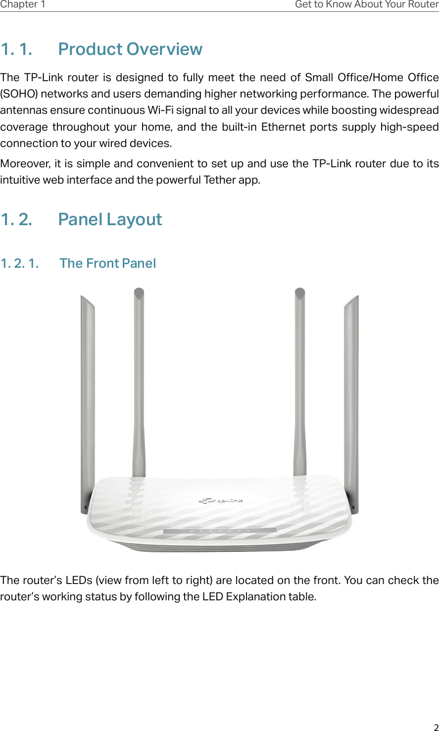 2Chapter 1 Get to Know About Your Router1. 1.  Product OverviewThe  TP-Link  router  is  designed  to  fully  meet  the  need  of  Small  Office/Home  Office (SOHO) networks and users demanding higher networking performance. The powerful antennas ensure continuous Wi-Fi signal to all your devices while boosting widespread coverage  throughout  your  home,  and  the  built-in  Ethernet  ports  supply  high-speed connection to your wired devices.Moreover, it is simple and convenient to set up and use the TP-Link router due to its intuitive web interface and the powerful Tether app.  1. 2.  Panel Layout1. 2. 1.  The Front PanelThe router’s LEDs (view from left to right) are located on the front. You can check the router’s working status by following the LED Explanation table.