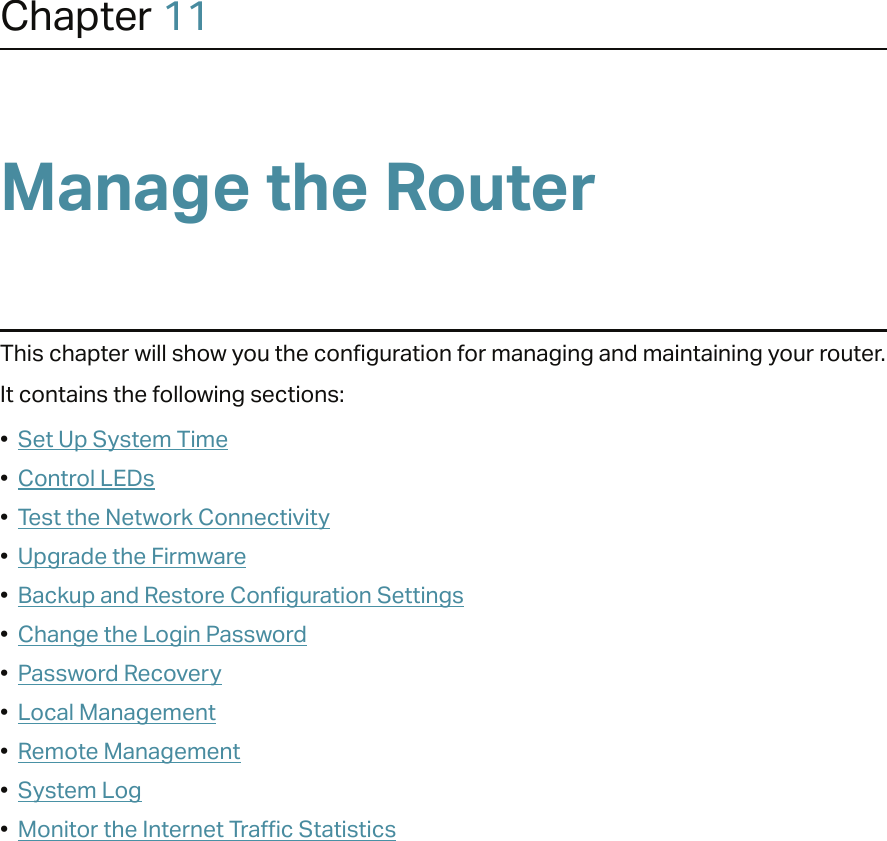 Chapter 11Manage the Router This chapter will show you the configuration for managing and maintaining your router.It contains the following sections:•  Set Up System Time•  Control LEDs•  Test the Network Connectivity•  Upgrade the Firmware•  Backup and Restore Configuration Settings•  Change the Login Password•  Password Recovery•  Local Management•  Remote Management•  System Log•  Monitor the Internet Traffic Statistics