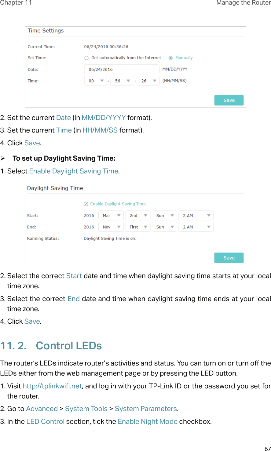 67Chapter 11 Manage the Router 2. Set the current Date (In MM/DD/YYYY format).3. Set the current Time (In HH/MM/SS format).4. Click Save. ¾To set up Daylight Saving Time:1. Select Enable Daylight Saving Time.2. Select the correct Start date and time when daylight saving time starts at your local time zone.3. Select the correct End date and time when daylight saving time ends at your local time zone.4. Click Save.11. 2.  Control LEDsThe router‘s LEDs indicate router’s activities and status. You can turn on or turn off the LEDs either from the web management page or by pressing the LED button.1. Visit http://tplinkwifi.net, and log in with your TP-Link ID or the password you set for the router.2. Go to Advanced &gt; System Tools &gt; System Parameters.3. In the LED Control section, tick the Enable Night Mode checkbox.