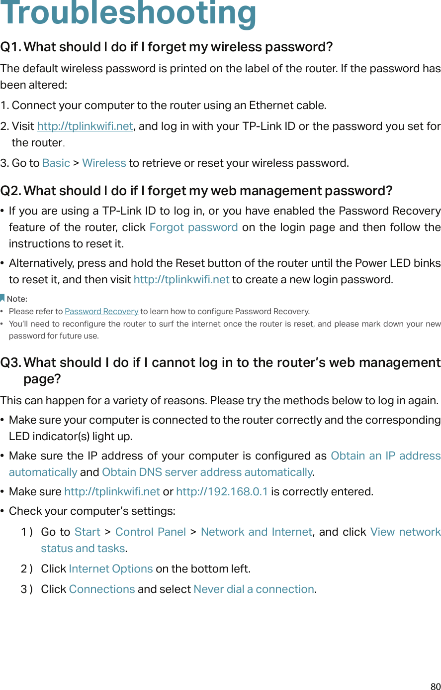 80TroubleshootingQ1. What should I do if I forget my wireless password?The default wireless password is printed on the label of the router. If the password has been altered:1. Connect your computer to the router using an Ethernet cable. 2. Visit http://tplinkwifi.net, and log in with your TP-Link ID or the password you set for the router.3. Go to Basic &gt; Wireless to retrieve or reset your wireless password.Q2. What should I do if I forget my web management password?•  If you are using a TP-Link ID to log in, or you have enabled the Password Recovery feature of  the  router,  click  Forgot  password  on  the  login  page  and  then  follow  the instructions to reset it.•  Alternatively, press and hold the Reset button of the router until the Power LED binks to reset it, and then visit http://tplinkwifi.net to create a new login password.Note: •  Please refer to Password Recovery to learn how to configure Password Recovery.•  You’ll need to reconfigure the router to surf the internet once the router is reset, and please mark  down your new password for future use.Q3. What should I do if I cannot log in to the router’s web management page?This can happen for a variety of reasons. Please try the methods below to log in again.•  Make sure your computer is connected to the router correctly and the corresponding LED indicator(s) light up.•  Make sure the  IP address  of  your  computer is  configured  as  Obtain an  IP  address automatically and Obtain DNS server address automatically.•  Make sure http://tplinkwifi.net or http://192.168.0.1 is correctly entered.•  Check your computer’s settings:1 )  Go  to Start  &gt;  Control  Panel  &gt;  Network  and  Internet,  and  click  View  network status and tasks.2 )  Click Internet Options on the bottom left.3 )  Click Connections and select Never dial a connection.