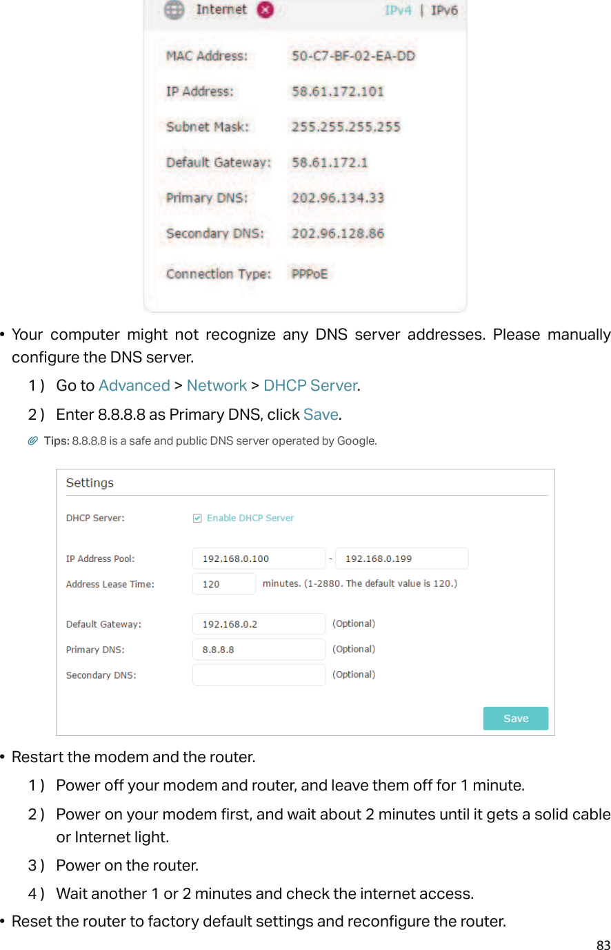 83•  Your  computer  might  not  recognize  any  DNS  server  addresses.  Please  manually configure the DNS server.1 )  Go to Advanced &gt; Network &gt; DHCP Server.2 )  Enter 8.8.8.8 as Primary DNS, click Save. Tips: 8.8.8.8 is a safe and public DNS server operated by Google.•  Restart the modem and the router.1 )  Power off your modem and router, and leave them off for 1 minute.2 )  Power on your modem first, and wait about 2 minutes until it gets a solid cable or Internet light.3 )  Power on the router.4 )  Wait another 1 or 2 minutes and check the internet access.•  Reset the router to factory default settings and reconfigure the router.