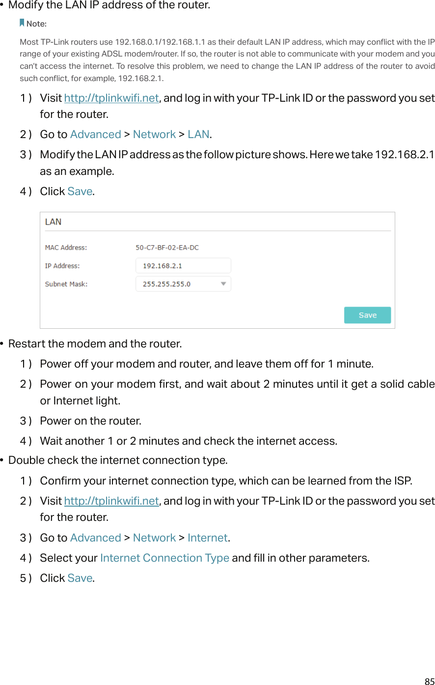 85•  Modify the LAN IP address of the router.Note: Most TP-Link routers use 192.168.0.1/192.168.1.1 as their default LAN IP address, which may conflict with the IP range of your existing ADSL modem/router. If so, the router is not able to communicate with your modem and you can’t access the internet. To resolve this problem, we need to change the LAN IP address of the router to avoid such conflict, for example, 192.168.2.1. 1 )  Visit http://tplinkwifi.net, and log in with your TP-Link ID or the password you set for the router.2 )  Go to Advanced &gt; Network &gt; LAN.3 )  Modify the LAN IP address as the follow picture shows. Here we take 192.168.2.1 as an example.4 )  Click Save.•  Restart the modem and the router.1 )  Power off your modem and router, and leave them off for 1 minute.2 )  Power on your modem first, and wait about 2 minutes until it get a solid cable or Internet light.3 )  Power on the router.4 )  Wait another 1 or 2 minutes and check the internet access.•  Double check the internet connection type.1 )  Confirm your internet connection type, which can be learned from the ISP.2 )  Visit http://tplinkwifi.net, and log in with your TP-Link ID or the password you set for the router.3 )  Go to Advanced &gt; Network &gt; Internet.4 )  Select your Internet Connection Type and fill in other parameters.5 )  Click Save.