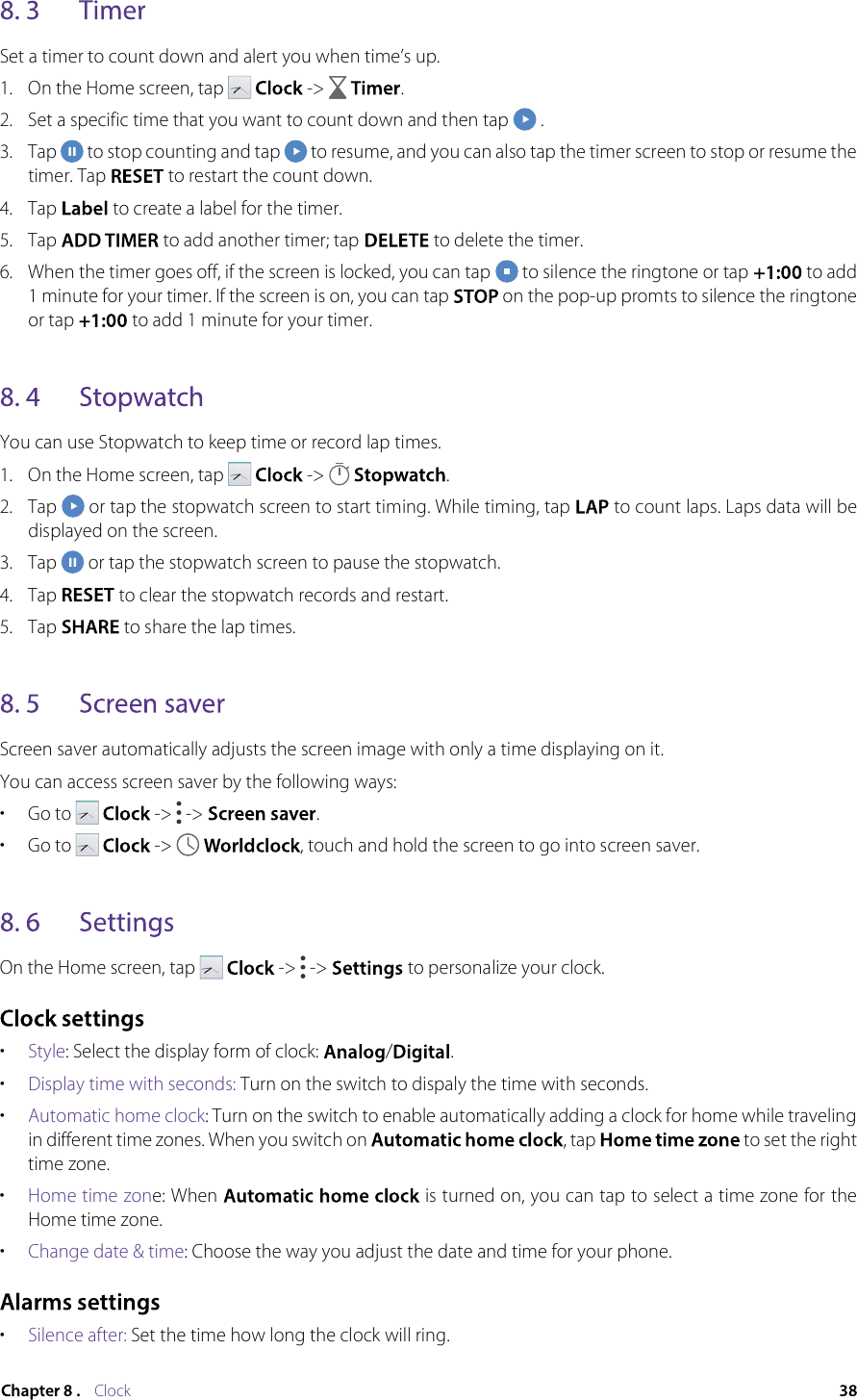 ClockSet a timer to count down and alert you when time’s up.1.  On the Home screen, tap    -&gt;    .2.  Set a specific time that you want to count down and then tap   .3.  Tap   to stop counting and tap   to resume, and you can also tap the timer screen to stop or resume the timer. Tap   to restart the count down.4.  Tap   to create a label for the timer.5.  Tap   to add another timer; tap   to delete the timer.6.  When the timer goes off, if the screen is locked, you can tap   to silence the ringtone or tap   to add 1 minute for your timer. If the screen is on, you can tap   on the pop-up promts to silence the ringtone or tap   to add 1 minute for your timer.You can use Stopwatch to keep time or record lap times.1.  On the Home screen, tap     -&gt;    .2.  Tap   or tap the stopwatch screen to start timing. While timing, tap  to count laps. Laps data will be displayed on the screen.3.  Tap   or tap the stopwatch screen to pause the stopwatch.4.  Tap   to clear the stopwatch records and restart.5.  Tap   to share the lap times.Screen saver automatically adjusts the screen image with only a time displaying on it.You can access screen saver by the following ways:•  Go to     -&gt;   -&gt;  .•  Go to     -&gt;    , touch and hold the screen to go into screen saver.On the Home screen, tap     -&gt;   -&gt;   to personalize your clock.•  Style: Select the display form of clock:  / .•  Display time with seconds: Turn on the switch to dispaly the time with seconds.•  Automatic home clock: Turn on the switch to enable automatically adding a clock for home while traveling in different time zones. When you switch on  , tap   to set the right time zone.•  Home time zone: When   is turned on, you can tap to select a time zone for the Home time zone.•  Change date &amp; time: Choose the way you adjust the date and time for your phone.•  Silence after: Set the time how long the clock will ring.