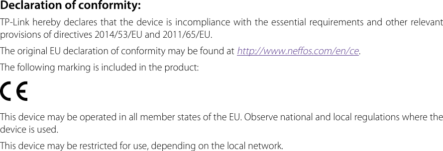 TP-Link hereby declares that the device is incompliance with the essential requirements and other relevant provisions of directives 2014/53/EU and 2011/65/EU.The original EU declaration of conformity may be found at http://www.neffos.com/en/ce.The following marking is included in the product:This device may be operated in all member states of the EU. Observe national and local regulations where the device is used.This device may be restricted for use, depending on the local network.
