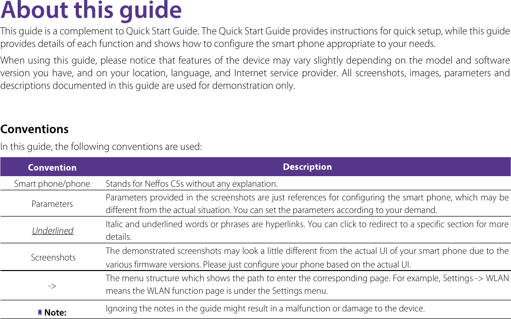This guide is a complement to Quick Start Guide. The Quick Start Guide provides instructions for quick setup, while this guide provides details of each function and shows how to configure the smart phone appropriate to your needs. When using this guide, please notice that features of the device may vary slightly depending on the model and software version  you have, and on your location, language, and  Internet  service provider. All  screenshots, images, parameters  and descriptions documented in this guide are used for demonstration only.In this guide, the following conventions are used:Smart phone/phone Stands for Neffos C5s without any explanation.Parameters Parameters provided in the screenshots are just references for configuring the smart phone, which may be different from the actual situation. You can set the parameters according to your demand.Underlined Italic and underlined words or phrases are hyperlinks. You can click to redirect to a specific section for more details. Screenshots  The demonstrated screenshots may look a little different from the actual UI of your smart phone due to the various firmware versions. Please just configure your phone based on the actual UI. -&gt; The menu structure which shows the path to enter the corresponding page. For example, Settings -&gt; WLAN  means the WLAN function page is under the Settings menu.Ignoring the notes in the guide might result in a malfunction or damage to the device.