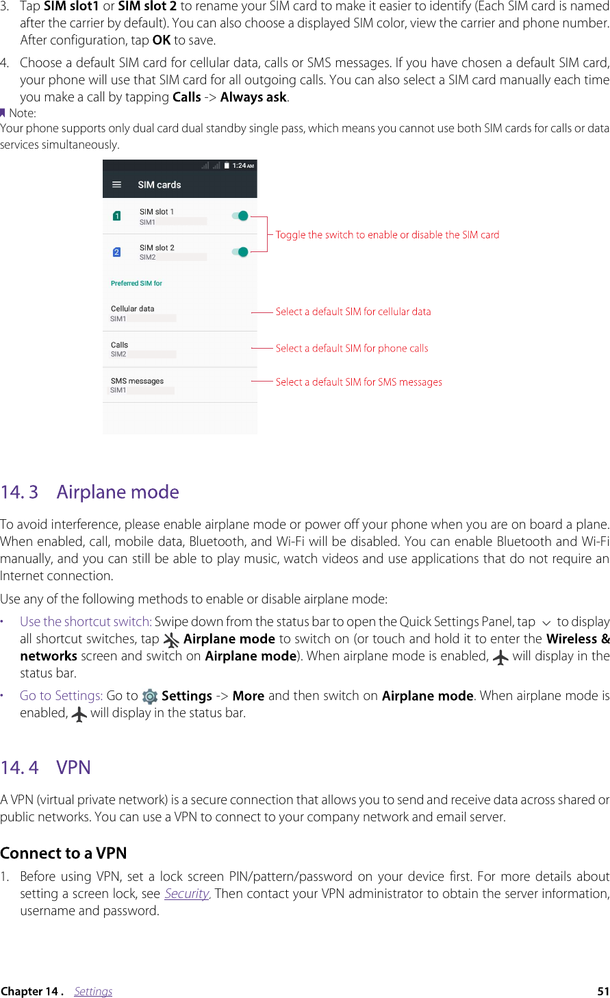 Settings3.Tap  or  to rename your SIM card to make it easier to identify (Each SIM card is named after the carrier by default). You can also choose a displayed SIM color, view the carrier and phone number. After configuration, tap  to save. 4.Choose a default SIM card for cellular data, calls or SMS messages. If you have chosen a default SIM card, your phone will use that SIM card for all outgoing calls. You can also select a SIM card manually each time you make a call by tapping  -&gt;  .Note:Your phone supports only dual card dual standby single pass, which means you cannot use both SIM cards for calls or data services simultaneously.To avoid interference, please enable airplane mode or power off your phone when you are on board a plane. When enabled, call, mobile data, Bluetooth, and Wi-Fi will be disabled. You can enable Bluetooth and Wi-Fi manually, and you can still be able to play music, watch videos and use applications that do not require an Internet connection.Use any of the following methods to enable or disable airplane mode:•  Use the shortcut switch: Swipe down from the status bar to open the Quick Settings Panel, tap   to display all shortcut switches, tap   to switch on (or touch and hold it to enter the screen and switch on  ). When airplane mode is enabled,   will display in the status bar.•  Go to Settings: Go to  -&gt;   and then switch on  . When airplane mode is enabled,   will display in the status bar.A VPN (virtual private network) is a secure connection that allows you to send and receive data across shared or public networks. You can use a VPN to connect to your company network and email server.1. Before  using  VPN,  set  a  lock  screen  PIN/pattern/password  on  your  device  first.  For  more  details  about setting a screen lock, see Security. Then contact your VPN administrator to obtain the server information, SecuritySecurityusername and password. 