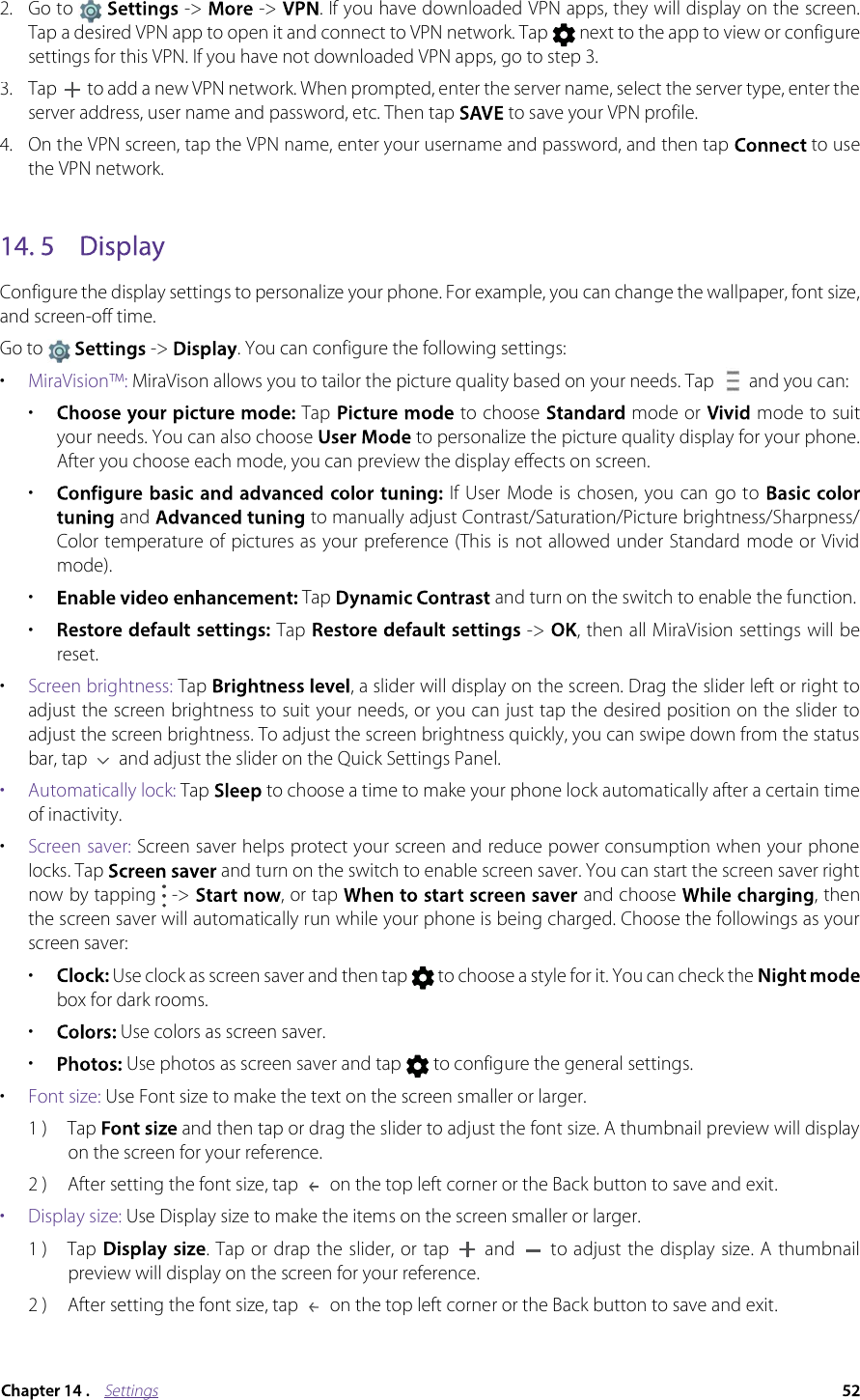 Settings2.Go to  -&gt;   -&gt; . If you have downloaded VPN apps, they will display on the screen. Tap a desired VPN app to open it and connect to VPN network. Tap  next to the app to view or configure settings for this VPN. If you have not downloaded VPN apps, go to step 3. 3.Tap  to add a new VPN network. When prompted, enter the server name, select the server type, enter the server address, user name and password, etc. Then tap  to save your VPN profile.4.On the VPN screen, tap the VPN name, enter your username and password, and then tap  to use the VPN network. Configure the display settings to personalize your phone. For example, you can change the wallpaper, font size, and screen-off time.Go to  -&gt;  . You can configure the following settings:•MiraVision™: MiraVison allows you to tailor the picture quality based on your needs. Tap   and you can:• Tap   to choose   mode or   mode to suit your needs. You can also choose  to personalize the picture quality display for your phone. After you choose each mode, you can preview the display effects on screen.•If User Mode is  chosen,  you can go to  and  to manually adjust Contrast/Saturation/Picture brightness/Sharpness/Color temperature of pictures as your preference (This is not allowed under Standard mode or Vivid mode).•Tap  and turn on the switch to enable the function.• Tap   -&gt; , then all MiraVision settings will be reset. •Screen brightness: Tap , a slider will display on the screen. Drag the slider left or right to adjust the screen brightness to suit your needs, or you can just tap the desired position on the slider to adjust the screen brightness. To adjust the screen brightness quickly, you can swipe down from the status bar, tap  and adjust the slider on the Quick Settings Panel.•  Automatically lock: Tap  to choose a time to make your phone lock automatically after a certain time of inactivity.•Screen saver: Screen saver helps protect your screen and reduce power consumption when your phone locks. Tap  and turn on the switch to enable screen saver. You can start the screen saver right now by tapping  -&gt; , or tap  and choose , then the screen saver will automatically run while your phone is being charged. Choose the followings as your screen saver: •Use clock as screen saver and then tap  to choose a style for it. You can check the box for dark rooms.• Use colors as screen saver.•  Use photos as screen saver and tap   to configure the general settings.•Font size: Use Font size to make the text on the screen smaller or larger.1 ) Tap and then tap or drag the slider to adjust the font size. A thumbnail preview will display on the screen for your reference.2 ) After setting the font size, tap   on the top left corner or the Back button to save and exit.•  Display size: Use Display size to make the items on the screen smaller or larger.1 ) Tap  . Tap or drap the slider, or  tap   and   to adjust the  display size. A  thumbnail preview will display on the screen for your reference.2 )After setting the font size, tap  on the top left corner or the Back button to save and exit.