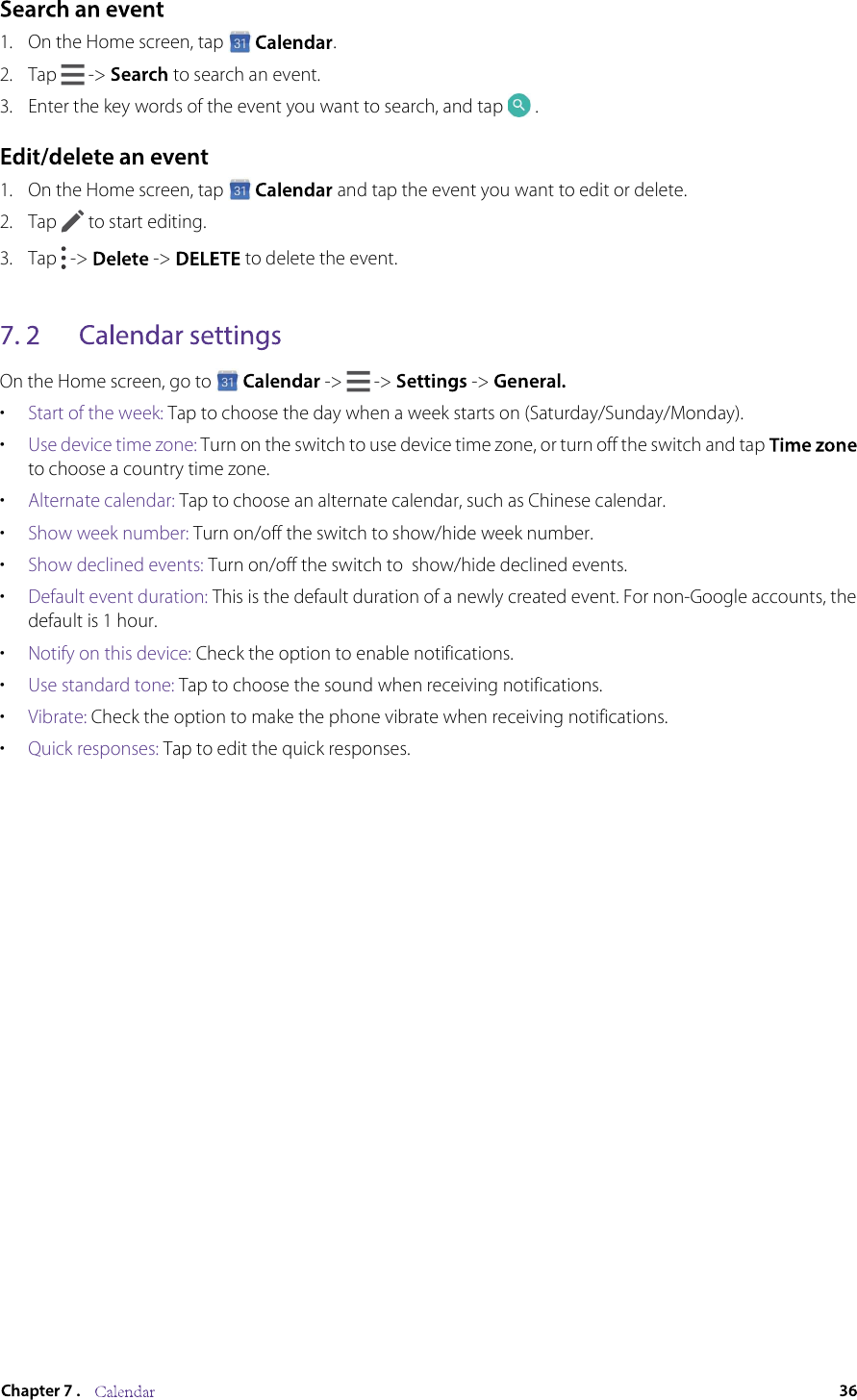 1. On the Home screen, tap  .2.Tap   -&gt;  to search an event.3.Enter the key words of the event you want to search, and tap  .1. On the Home screen, tap   and tap the event you want to edit or delete.2. Tap   to start editing.3. Tap   -&gt;  -&gt;   to delete the event. On the Home screen, go to -&gt;   -&gt;  -&gt;•Start of the week: Tap to choose the day when a week starts on (Saturday/Sunday/Monday).•Use device time zone: Turn on the switch to use device time zone, or turn off the switch and tap to choose a country time zone.•Alternate calendar: Tap to choose an alternate calendar, such as Chinese calendar.•Show week number: Turn on/off the switch to show/hide week number.•Show declined events: Turn on/off the switch to  show/hide declined events.•Default event duration: This is the default duration of a newly created event. For non-Google accounts, the default is 1 hour.•Notify on this device: Check the option to enable notifications.•Use standard tone: Tap to choose the sound when receiving notifications.•Vibrate: Check the option to make the phone vibrate when receiving notifications.•Quick responses: Tap to edit the quick responses.