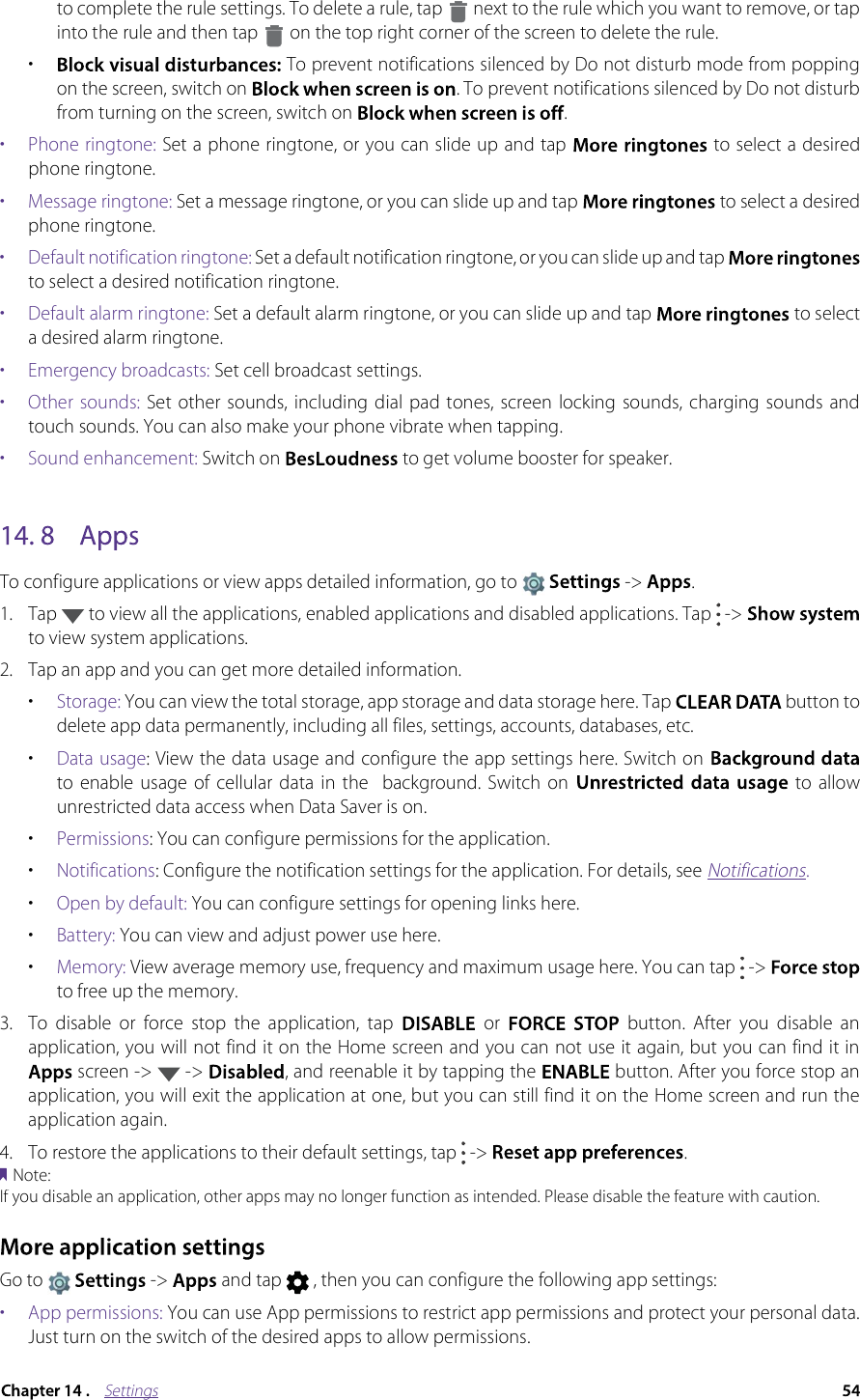 Settingsto complete the rule settings. To delete a rule, tap  next to the rule which you want to remove, or tap into the rule and then tap  on the top right corner of the screen to delete the rule.•To prevent notifications silenced by Do not disturb mode from popping on the screen, switch on . To prevent notifications silenced by Do not disturb from turning on the screen, switch on .•  Phone ringtone: Set a phone ringtone, or you can slide up and tap  to select a desired phone ringtone.•  Message ringtone: Set a message ringtone, or you can slide up and tap   to select a desired phone ringtone.•  Default notification ringtone: Set a default notification ringtone, or you can slide up and tap to select a desired notification ringtone.•  Default alarm ringtone: Set a default alarm ringtone, or you can slide up and tap   to select a desired alarm ringtone.•  Emergency broadcasts: Set cell broadcast settings.•  Other  sounds:  Set other sounds,  including dial pad tones,  screen  locking  sounds, charging  sounds  and touch sounds. You can also make your phone vibrate when tapping. •  Sound enhancement: Switch on   to get volume booster for speaker.To configure applications or view apps detailed information, go to -&gt; .1.Tap  to view all the applications, enabled applications and disabled applications. Tap  -&gt; to view system applications.2.Tap an app and you can get more detailed information.•Storage: You can view the total storage, app storage and data storage here. Tap button to delete app data permanently, including all files, settings, accounts, databases, etc. •Data usage: View the data usage and configure the app settings here. Switch on to  enable usage  of cellular  data  in  the    background.  Switch  on to  allow unrestricted data access when Data Saver is on.•Permissions: You can configure permissions for the application.•Notifications: Configure the notification settings for the application. For details, see Notifications.•Open by default: You can configure settings for opening links here.•Battery: You can view and adjust power use here.•Memory: View average memory use, frequency and maximum usage here. You can tap   -&gt; to free up the memory.3. To  disable  or  force  stop  the  application,  tap    or    button.  After  you  disable  an application, you will not find it on the Home screen and you can not use it again, but you can find it in  screen -&gt;   -&gt;  , and reenable it by tapping the   button. After you force stop an application, you will exit the application at one, but you can still find it on the Home screen and run the application again.4.To restore the applications to their default settings, tap  -&gt;  .Note:If you disable an application, other apps may no longer function as intended. Please disable the feature with caution.Go to -&gt;  and tap   , then you can configure the following app settings:•  App permissions: You can use App permissions to restrict app permissions and protect your personal data. Just turn on the switch of the desired apps to allow permissions.