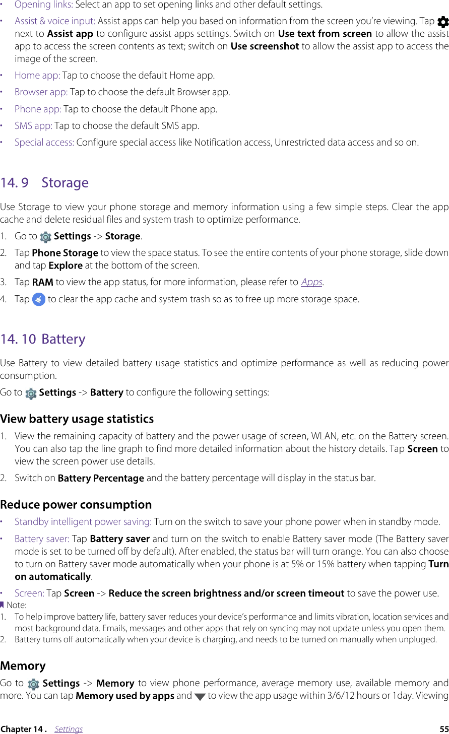 Settings•  Opening links: Select an app to set opening links and other default settings.•  Assist &amp; voice input: Assist apps can help you based on information from the screen you’re viewing. Tap next to  to configure assist apps settings. Switch on  to allow the assist app to access the screen contents as text; switch on  to allow the assist app to access the image of the screen.•  Home app: Tap to choose the default Home app.•  Browser app: Tap to choose the default Browser app.•  Phone app: Tap to choose the default Phone app.•  SMS app: Tap to choose the default SMS app.•  Special access: Configure special access like Notification access, Unrestricted data access and so on.Use Storage to view your phone storage  and memory information using  a few simple steps. Clear the app cache and delete residual files and system trash to optimize performance.1.Go to  -&gt;  .2. Tap  to view the space status. To see the entire contents of your phone storage, slide down and tap  at the bottom of the screen.3. Tap  to view the app status, for more information, please refer to Apps.4. Tap  to clear the app cache and system trash so as to free up more storage space. Use  Battery  to  view  detailed  battery  usage  statistics  and  optimize  performance  as  well  as  reducing  power consumption.Go to  -&gt; to configure the following settings:1.View the remaining capacity of battery and the power usage of screen, WLAN, etc. on the Battery screen. You can also tap the line graph to find more detailed information about the history details. Tap  to view the screen power use details.2. Switch on   and the battery percentage will display in the status bar.•  Standby intelligent power saving: Turn on the switch to save your phone power when in standby mode.•  Battery saver: Tap   and turn on the switch to enable Battery saver mode (The Battery saver mode is set to be turned off by default). After enabled, the status bar will turn orange. You can also choose to turn on Battery saver mode automatically when your phone is at 5% or 15% battery when tapping. •  Screen: Tap   -&gt;   to save the power use.Note:1.To help improve battery life, battery saver reduces your device’s performance and limits vibration, location services and most background data. Emails, messages and other apps that rely on syncing may not update unless you open them.2.Battery turns off automatically when your device is charging, and needs to be turned on manually when unpluged.Go  to   -&gt;   to view  phone  performance,  average  memory  use,  available memory  and more. You can tap  and  to view the app usage within 3/6/12 hours or 1day. Viewing 