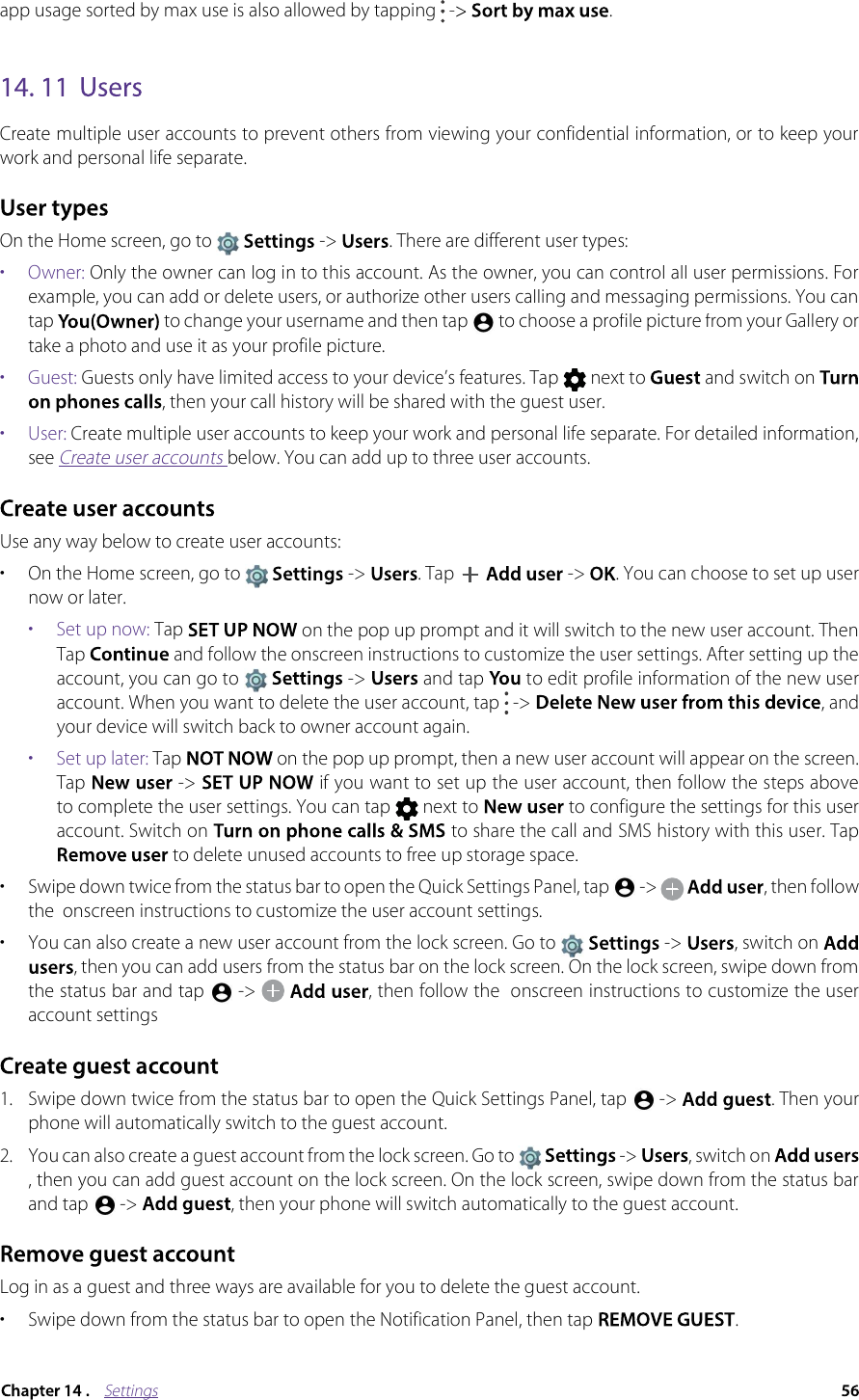 Settingsapp usage sorted by max use is also allowed by tapping  -.  Create multiple user accounts to prevent others from viewing your confidential information, or to keep your work and personal life separate.On the Home screen, go to  -&gt; . There are different user types: •  Owner: Only the owner can log in to this account. As the owner, you can control all user permissions. For example, you can add or delete users, or authorize other users calling and messaging permissions. You can tap to change your username and then tap  to choose a profile picture from your Gallery or take a photo and use it as your profile picture. •  Guest: Guests only have limited access to your device’s features. Tap  next to  and switch on , then your call history will be shared with the guest user.•  User: Create multiple user accounts to keep your work and personal life separate. For detailed information, see Create user accounts below. You can add up to three user accounts.Use any way below to create user accounts:• On the Home screen, go to   -&gt;  . Tap  -&gt; . You can choose to set up user now or later. •  Set up now: Tap   on the pop up prompt and it will switch to the new user account. Then Tap  and follow the onscreen instructions to customize the user settings. After setting up the account, you can go to  -&gt;  and tap  to edit profile information of the new user account. When you want to delete the user account, tap   -&gt;  , and your device will switch back to owner account again.•  Set up later: Tap  on the pop up prompt, then a new user account will appear on the screen. Tap  -&gt;  if you want to set up the user account, then follow the steps above to complete the user settings. You can tap  next to to configure the settings for this user account. Switch on  to share the call and SMS history with this user. Tapto delete unused accounts to free up storage space.•Swipe down twice from the status bar to open the Quick Settings Panel, tap  -&gt; , then follow the  onscreen instructions to customize the user account settings. •You can also create a new user account from the lock screen. Go to  -&gt; ,switch on , then you can add users from the status bar on the lock screen. On the lock screen, swipe down from the status bar and tap  -&gt; ,then follow the  onscreen instructions to customize the user account settings1. Swipe down twice from the status bar to open the Quick Settings Panel, tap   -&gt;  . Then your phone will automatically switch to the guest account.2. You can also create a guest account from the lock screen. Go to   -&gt;  , switch on , then you can add guest account on the lock screen. On the lock screen, swipe down from the status bar and tap   -&gt;  , then your phone will switch automatically to the guest account. Log in as a guest and three ways are available for you to delete the guest account.• Swipe down from the status bar to open the Notification Panel, then tap  .