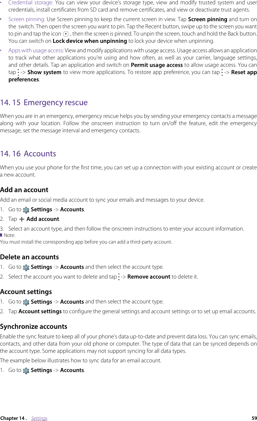 Settings•  Credential storage:  You  can  view  your  device’s  storage  type,  view  and  modify  trusted  system and  user credentials, install certificates from SD card and remove certificates, and view or deactivate trust agents.•Screen pinning: Use Screen pinning to keep the current screen in view. Tap  and turn on the  switch. Then open the screen you want to pin. Tap the Recent button, swipe up to the screen you want to pin and tap the icon  , then the screen is pinned. To unpin the screen, touch and hold the Back button. You can switch on  to lock your device when unpinning.•  Apps with usage access: View and modify applications with usage access. Usage access allows an application to  track  what  other  applications  you’re  using  and how  often,  as well  as  your  carrier, language  settings, and other details. Tap an application and switch on  to allow usage access. You can tap  -&gt;  to view more applications. To restore app preference, you can tap  -&gt; .When you are in an emergency, emergency rescue helps you by sending your emergency contacts a message along  with  your  location.  Follow  the  onscreen  instruction  to  turn  on/off  the  feature,  edit  the  emergency message, set the message interval and emergency contacts.When you use your phone for the first time, you can set up a connection with your existing account or create a new account.Add an email or social media account to sync your emails and messages to your device.1.Go to  -&gt; .2.Tap .3. Select an account type, and then follow the onscreen instructions to enter your account information.Note:You must install the corresponding app before you can add a third-party account.1.Go to  -&gt; and then select the account type.2. Select the account you want to delete and tap   -&gt;   to delete it.1.Go to  -&gt;  and then select the account type.2.Tap  to configure the general settings and account settings or to set up email accounts.Enable the sync feature to keep all of your phone’s data up-to-date and prevent data loss. You can sync emails, contacts, and other data from your old phone or computer. The type of data that can be synced depends on the account type. Some applications may not support syncing for all data types.The example below illustrates how to sync data for an email account.1.Go to  -&gt;  .