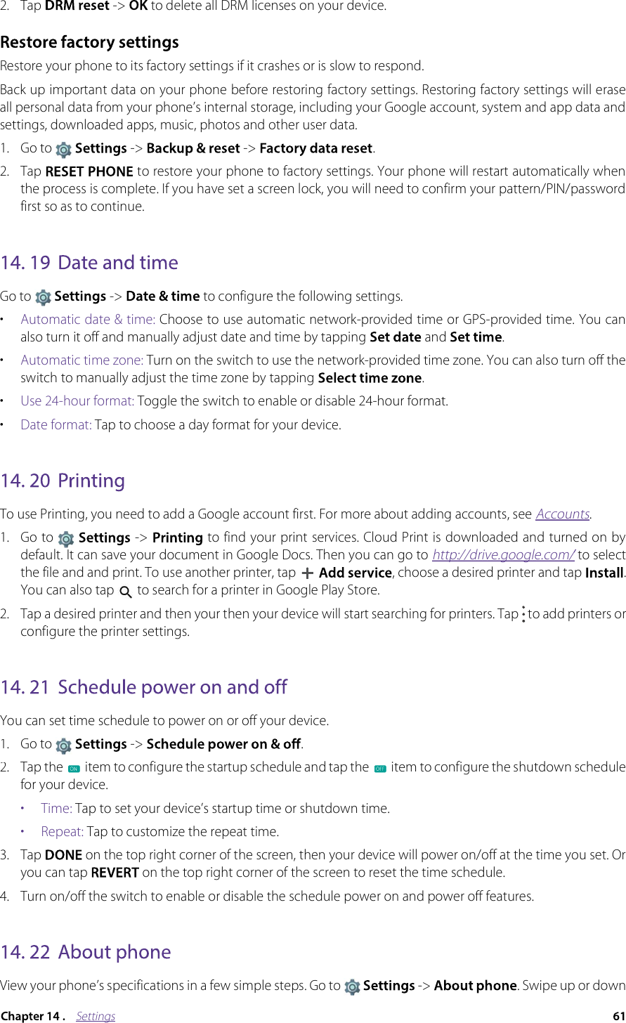 Settings2. Tap   -&gt;  to delete all DRM licenses on your device.Restore your phone to its factory settings if it crashes or is slow to respond.Back up important data on your phone before restoring factory settings. Restoring factory settings will erase all personal data from your phone’s internal storage, including your Google account, system and app data and settings, downloaded apps, music, photos and other user data.1. Go to   -&gt;  -&gt;  . 2. Tap   to restore your phone to factory settings. Your phone will restart automatically when the process is complete. If you have set a screen lock, you will need to confirm your pattern/PIN/password first so as to continue.Go to  -&gt;  to configure the following settings.•Automatic date &amp; time: Choose to use automatic network-provided time or GPS-provided time. You can also turn it off and manually adjust date and time by tapping  and .•Automatic time zone: Turn on the switch to use the network-provided time zone. You can also turn off the switch to manually adjust the time zone by tapping .•Use 24-hour format: Toggle the switch to enable or disable 24-hour format.•Date format: Tap to choose a day format for your device.To use Printing, you need to add a Google account first. For more about adding accounts, see Accounts.1.Go to  -&gt;   to find your print services. Cloud Print is downloaded and turned on by default. It can save your document in Google Docs. Then you can go to http://drive.google.com/ to select /the file and and print. To use another printer, tap  , choose a desired printer and tap  . You can also tap   to search for a printer in Google Play Store.  2. Tap a desired printer and then your then your device will start searching for printers. Tap   to add printers or configure the printer settings.You can set time schedule to power on or off your device.1.Go to  -&gt;  .2.Tap the  item to configure the startup schedule and tap the  item to configure the shutdown schedule for your device.•  Time: Tap to set your device’s startup time or shutdown time.•  Repeat: Tap to customize the repeat time. 3.Tap  on the top right corner of the screen, then your device will power on/off at the time you set. Or you can tap on the top right corner of the screen to reset the time schedule. 4. Turn on/off the switch to enable or disable the schedule power on and power off features.View your phone’s specifications in a few simple steps. Go to   -&gt;  . Swipe up or down 