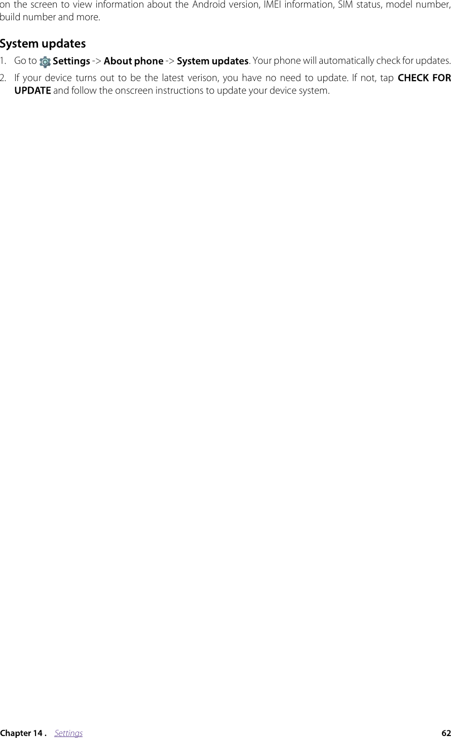 Settingson the screen to view information about the Android version, IMEI information, SIM status, model number, build number and more.1. Go to   -&gt;  -&gt;  . Your phone will automatically check for updates.2. If  your  device  turns  out  to be  the  latest  verison,  you  have  no  need  to  update.  If  not, tap  and follow the onscreen instructions to update your device system. 