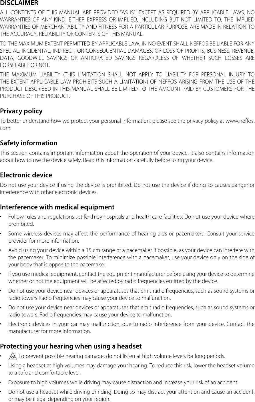 ALL  CONTENTS  OF  THIS  MANUAL  ARE  PROVIDED  “AS  IS”.  EXCEPT  AS  REQUIRED  BY  APPLICABLE  LAWS,  NO WARRANTIES  OF  ANY  KIND,  EITHER  EXPRESS  OR  IMPLIED,  INCLUDING  BUT  NOT  LIMITED  TO,  THE  IMPLIED WARRANTIES OF MERCHANTABILITY AND FITNESS FOR A PARTICULAR PURPOSE, ARE MADE IN RELATION TO THE ACCURACY, RELIABILITY OR CONTENTS OF THIS MANUAL.TO THE MAXIMUM EXTENT PERMITTED BY APPLICABLE LAW, IN NO EVENT SHALL NEFFOS BE LIABLE FOR ANY SPECIAL, INCIDENTAL, INDIRECT, OR CONSEQUENTIAL DAMAGES, OR LOSS OF PROFITS, BUSINESS, REVENUE, DATA,  GOODWILL  SAVINGS  OR  ANTICIPATED  SAVINGS  REGARDLESS  OF  WHETHER  SUCH  LOSSES  ARE FORSEEABLE OR NOT.THE  MAXIMUM  LIABILITY  (THIS  LIMITATION  SHALL  NOT  APPLY  TO  LIABILITY  FOR  PERSONAL  INJURY  TO THE EXTENT APPLICABLE LAW PROHIBITS SUCH A LIMITATION) OF NEFFOS ARISING FROM THE USE OF THE PRODUCT DESCRIBED IN THIS MANUAL SHALL BE LIMITED TO THE AMOUNT PAID BY CUSTOMERS FOR THE PURCHASE OF THIS PRODUCT.To better understand how we protect your personal information, please see the privacy policy at www.neffos.com.This section contains important information about the operation of your device. It also contains information about how to use the device safely. Read this information carefully before using your device.Do not use your device if using the device is prohibited. Do not use the device if doing so causes danger or interference with other electronic devices.•  Follow rules and regulations set forth by hospitals and health care facilities. Do not use your device where prohibited.•  Some wireless devices may affect the performance of hearing aids or  pacemakers. Consult  your  service provider for more information.•  Avoid using your device within a 15 cm range of a pacemaker if possible, as your device can interfere with the pacemaker. To minimize possible interference with a pacemaker, use your device only on the side of your body that is opposite the pacemaker.•  If you use medical equipment, contact the equipment manufacturer before using your device to determine whether or not the equipment will be affected by radio frequencies emitted by the device.•  Do not use your device near devices or apparatuses that emit radio frequencies, such as sound systems or radio towers Radio frequencies may cause your device to malfunction.•  Do not use your device near devices or apparatuses that emit radio frequencies, such as sound systems or radio towers. Radio frequencies may cause your device to malfunction.•  Electronic devices in your car may malfunction, due to radio interference from your device. Contact the manufacturer for more information.•  To prevent possible hearing damage, do not listen at high volume levels for long periods.•  Using a headset at high volumes may damage your hearing. To reduce this risk, lower the headset volume to a safe and comfortable level.•  Exposure to high volumes while driving may cause distraction and increase your risk of an accident.•  Do not use a headset while driving or riding. Doing so may distract your attention and cause an accident, or may be illegal depending on your region.