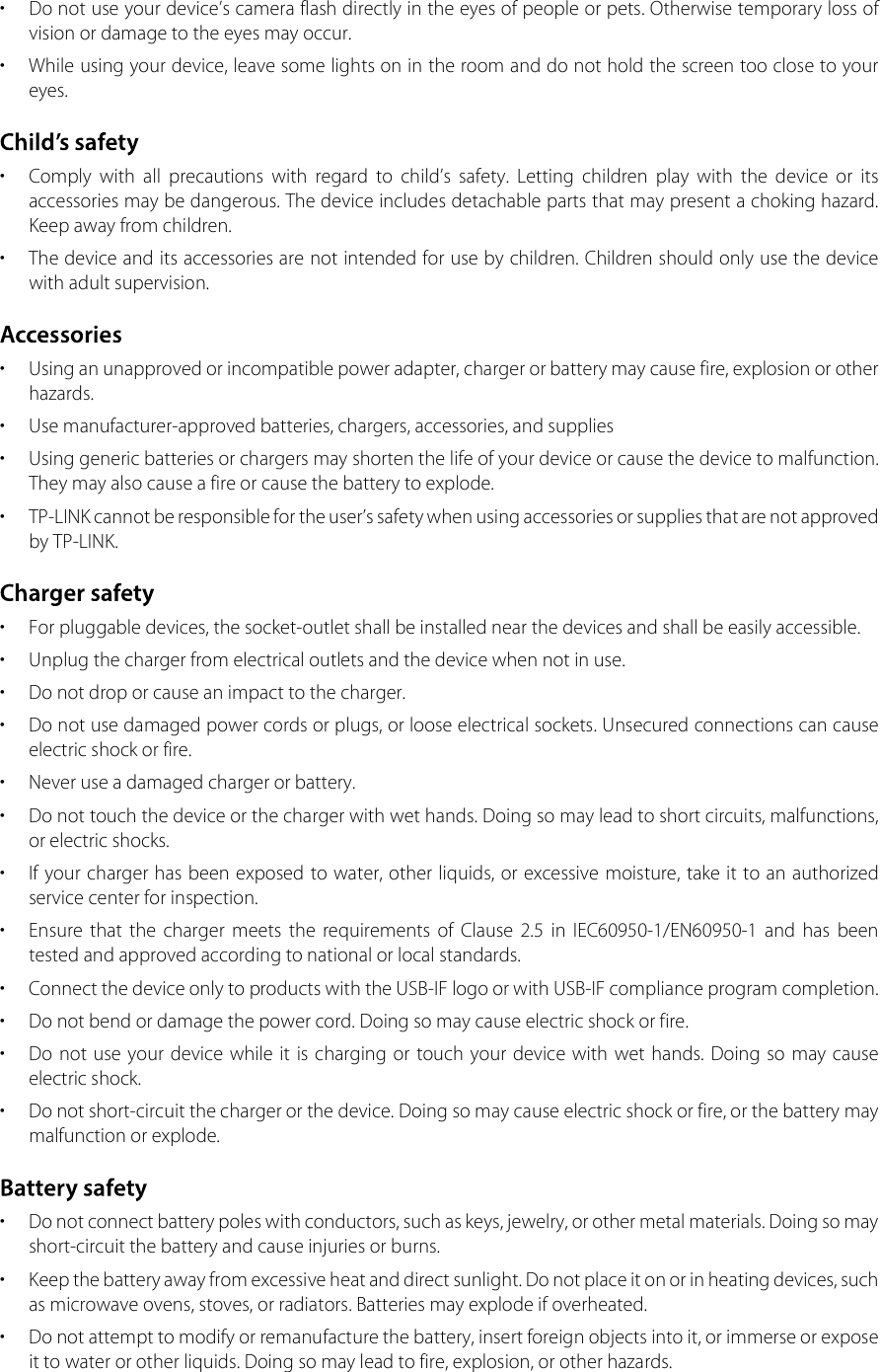 •  Do not use your device’s camera flash directly in the eyes of people or pets. Otherwise temporary loss of vision or damage to the eyes may occur.•  While using your device, leave some lights on in the room and do not hold the screen too close to your eyes. •  Comply  with  all  precautions  with  regard  to  child’s  safety.  Letting  children  play  with  the  device  or  its accessories may be dangerous. The device includes detachable parts that may present a choking hazard. Keep away from children.•  The device and its accessories are not intended for use by children. Children should only use the device with adult supervision.•  Using an unapproved or incompatible power adapter, charger or battery may cause fire, explosion or other hazards.•  Use manufacturer-approved batteries, chargers, accessories, and supplies•  Using generic batteries or chargers may shorten the life of your device or cause the device to malfunction. They may also cause a fire or cause the battery to explode.•  TP-LINK cannot be responsible for the user’s safety when using accessories or supplies that are not approved by TP-LINK.•  For pluggable devices, the socket-outlet shall be installed near the devices and shall be easily accessible.•  Unplug the charger from electrical outlets and the device when not in use.•  Do not drop or cause an impact to the charger.•  Do not use damaged power cords or plugs, or loose electrical sockets. Unsecured connections can cause electric shock or fire.•  Never use a damaged charger or battery.•  Do not touch the device or the charger with wet hands. Doing so may lead to short circuits, malfunctions, or electric shocks.•  If your charger has been exposed to water, other liquids, or excessive moisture, take it to an authorized service center for inspection.•  Ensure  that  the  charger  meets  the  requirements  of  Clause  2.5  in  IEC60950-1/EN60950-1  and  has  been tested and approved according to national or local standards.•  Connect the device only to products with the USB-IF logo or with USB-IF compliance program completion.•  Do not bend or damage the power cord. Doing so may cause electric shock or fire.•  Do  not use your  device while  it  is charging or  touch your device with  wet hands. Doing so  may cause electric shock.•  Do not short-circuit the charger or the device. Doing so may cause electric shock or fire, or the battery may malfunction or explode.•  Do not connect battery poles with conductors, such as keys, jewelry, or other metal materials. Doing so may short-circuit the battery and cause injuries or burns.•  Keep the battery away from excessive heat and direct sunlight. Do not place it on or in heating devices, such as microwave ovens, stoves, or radiators. Batteries may explode if overheated.•  Do not attempt to modify or remanufacture the battery, insert foreign objects into it, or immerse or expose it to water or other liquids. Doing so may lead to fire, explosion, or other hazards.