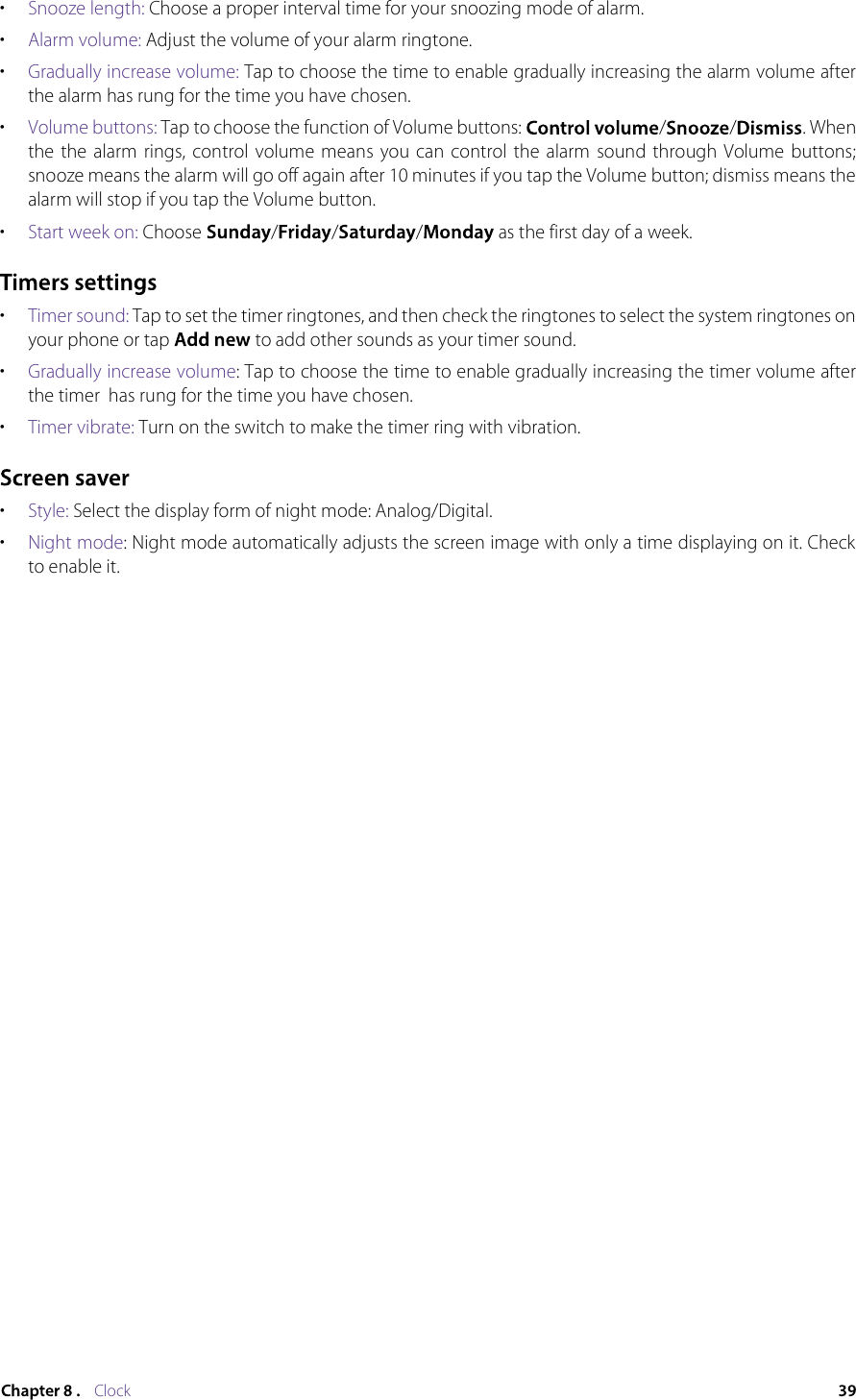 Clock•  Snooze length: Choose a proper interval time for your snoozing mode of alarm.•  Alarm volume: Adjust the volume of your alarm ringtone.•  Gradually increase volume: Tap to choose the time to enable gradually increasing the alarm volume after the alarm has rung for the time you have chosen.•  Volume buttons: Tap to choose the function of Volume buttons:  / / . When the  the  alarm  rings, control  volume  means  you can  control  the  alarm  sound through  Volume  buttons; snooze means the alarm will go off again after 10 minutes if you tap the Volume button; dismiss means the alarm will stop if you tap the Volume button.•  Start week on: Choose  / / /  as the first day of a week.•  Timer sound: Tap to set the timer ringtones, and then check the ringtones to select the system ringtones on your phone or tap   to add other sounds as your timer sound.•  Gradually increase volume: Tap to choose the time to enable gradually increasing the timer volume after the timer  has rung for the time you have chosen.•  Timer vibrate: Turn on the switch to make the timer ring with vibration.•  Style: Select the display form of night mode: Analog/Digital.•  Night mode: Night mode automatically adjusts the screen image with only a time displaying on it. Check to enable it.