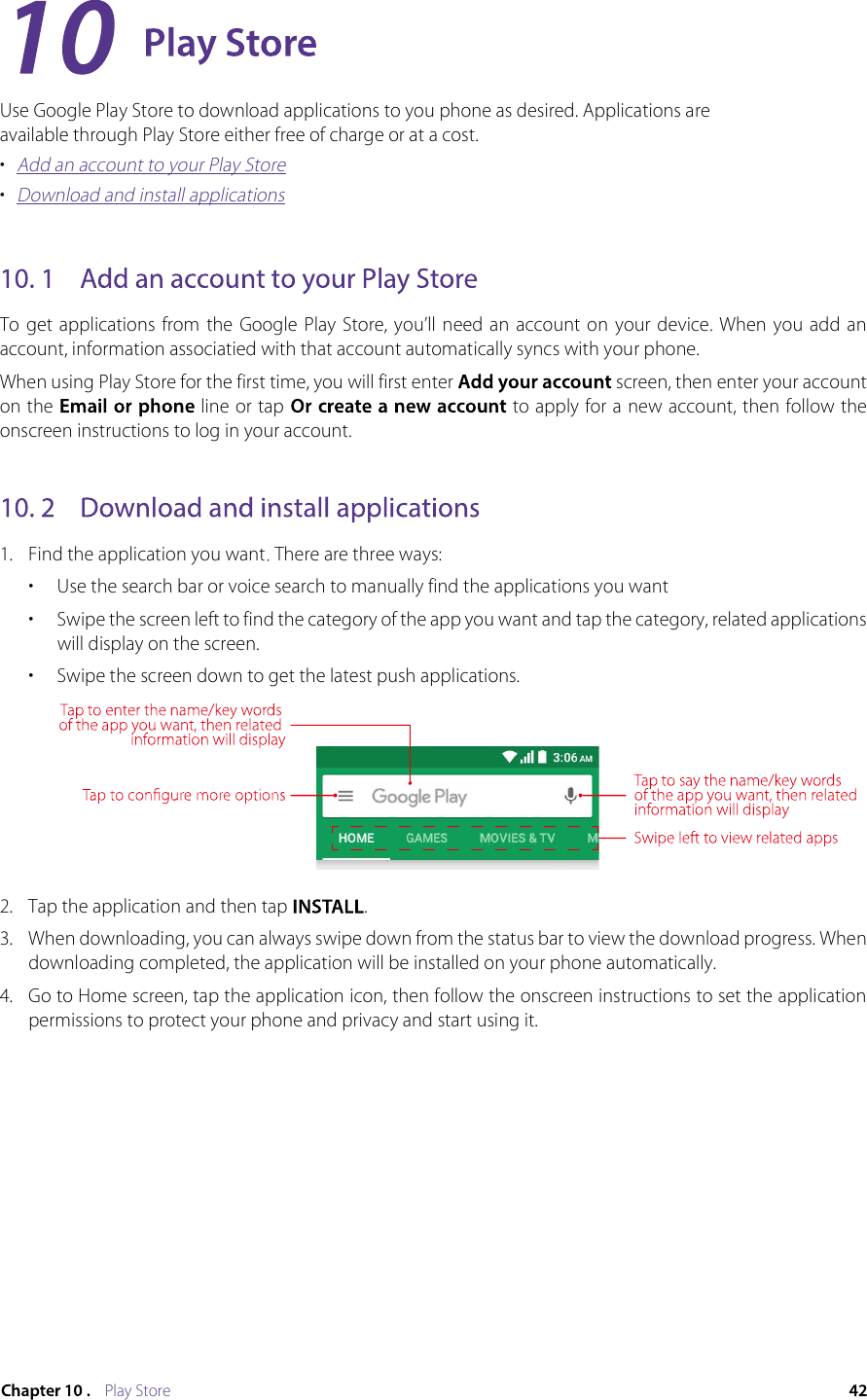 Play StoreUse Google Play Store to download applications to you phone as desired. Applications are available through Play Store either free of charge or at a cost.•  Add an account to your Play Store•  Download and install applicationsTo  get applications  from  the  Google  Play  Store,  you’ll  need  an  account on  your device.  When  you  add an account, information associatied with that account automatically syncs with your phone.When using Play Store for the first time, you will first enter   screen, then enter your account on the   line or tap  to apply for a new account, then follow the onscreen instructions to log in your account.1.  Find the application you want There are three ways: •  Use the search bar or voice search to manually find the applications you want•  Swipe the screen left to find the category of the app you want and tap the category, related applications will display on the screen.•  Swipe the screen down to get the latest push applications.2.  Tap the application and then tap  .3.  When downloading, you can always swipe down from the status bar to view the download progress. When downloading completed, the application will be installed on your phone automatically. 4.  Go to Home screen, tap the application icon, then follow the onscreen instructions to set the application permissions to protect your phone and privacy and start using it.