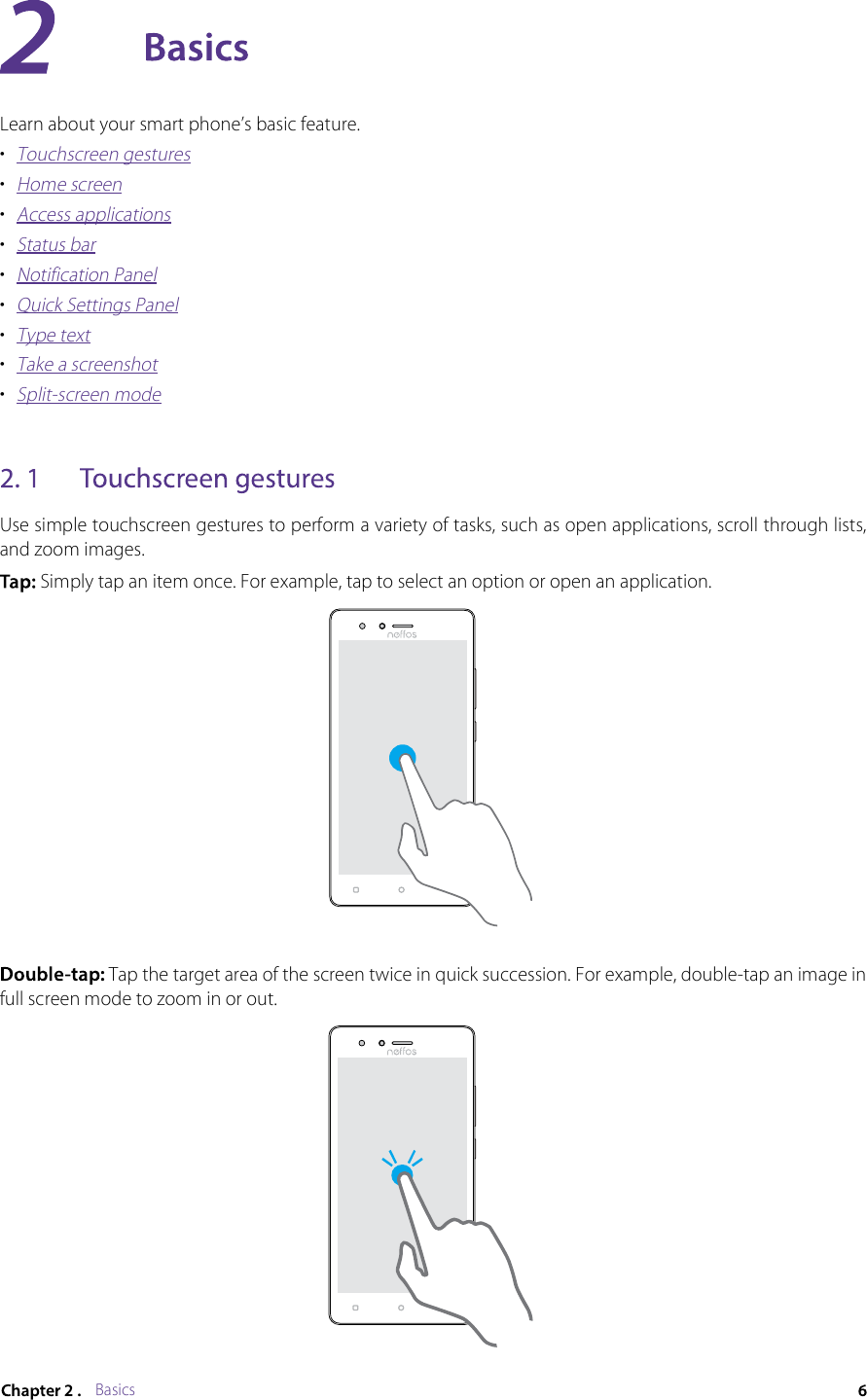 BasicsLearn about your smart phone’s basic feature.•  Touchscreen gestures•  Home screen•  Access applications•  Status bar•  Notification Panel•  Quick Settings Panel•  Type text•  Take a screenshot•  Split-screen modeUse simple touchscreen gestures to perform a variety of tasks, such as open applications, scroll through lists, and zoom images. Simply tap an item once. For example, tap to select an option or open an application.Tap the target area of the screen twice in quick succession. For example, double-tap an image in full screen mode to zoom in or out.