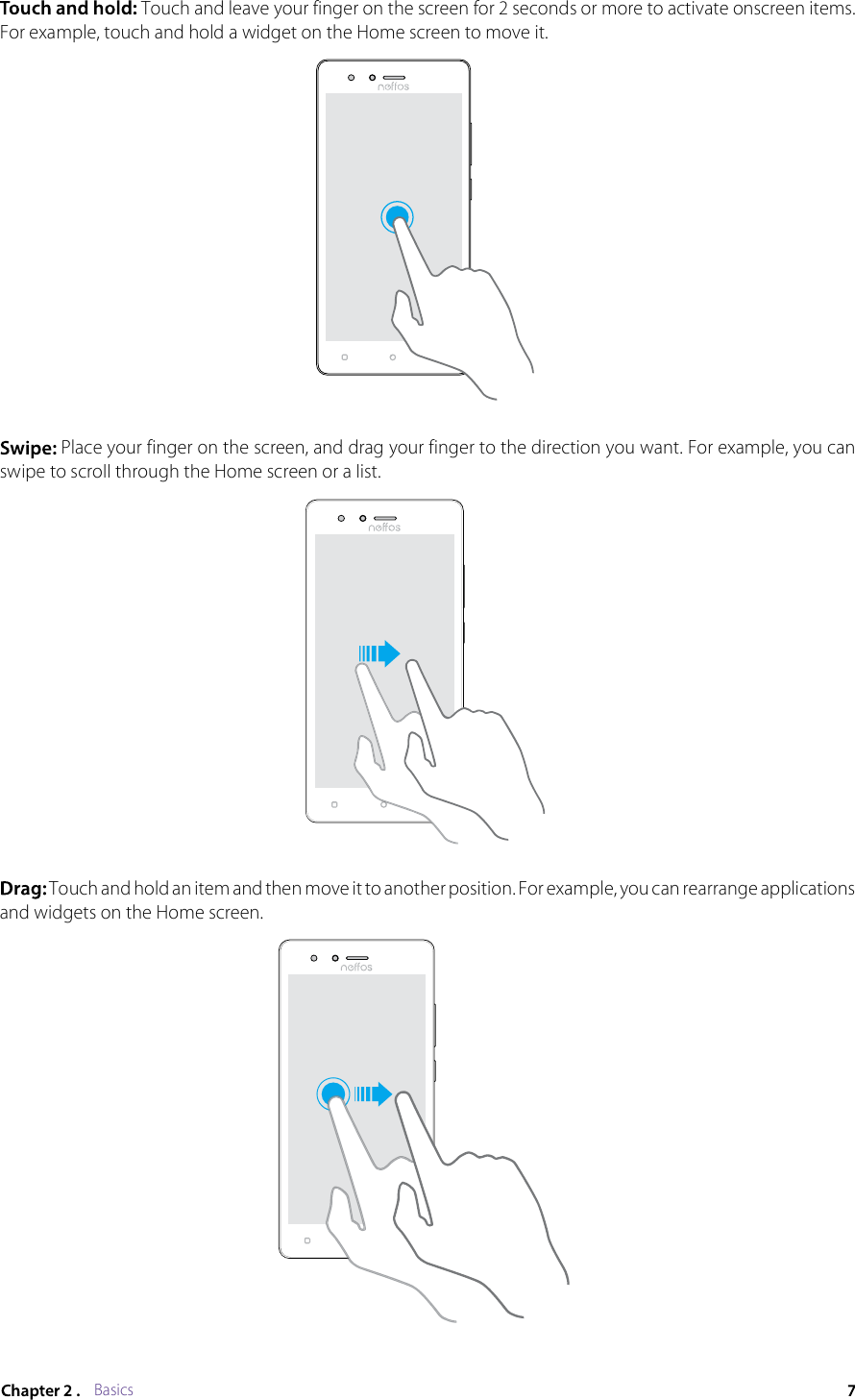 Basics Touch and leave your finger on the screen for 2 seconds or more to activate onscreen items. For example, touch and hold a widget on the Home screen to move it. Place your finger on the screen, and drag your finger to the direction you want. For example, you can swipe to scroll through the Home screen or a list. Touch and hold an item and then move it to another position. For example, you can rearrange applications and widgets on the Home screen.