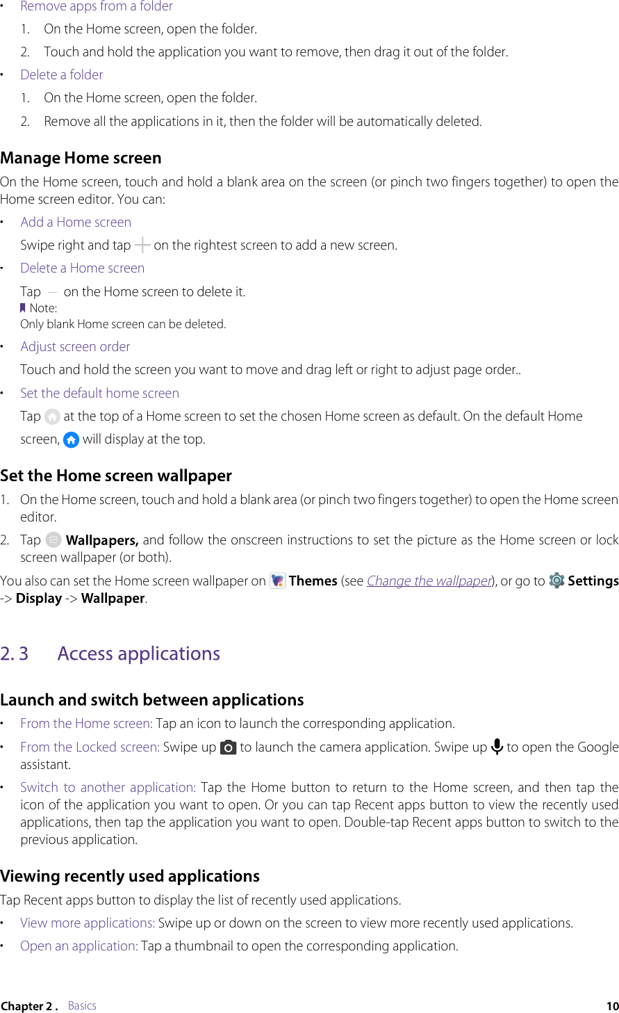 Basics•Remove apps from a folder1.On the Home screen, open the folder.2.Touch and hold the application you want to remove, then drag it out of the folder.•Delete a folder1.On the Home screen, open the folder.2.Remove all the applications in it, then the folder will be automatically deleted.On the Home screen, touch and hold a blank area on the screen (or pinch two fingers together) to open the Home screen editor. You can:•Add a Home screenSwipe right and tap  on the rightest screen to add a new screen.•Delete a Home screenTap  on the Home screen to delete it.Note:Only blank Home screen can be deleted.•Adjust screen orderTouch and hold the screen you want to move and drag left or right to adjust page order..•Set the default home screenTap  at the top of a Home screen to set the chosen Home screen as default. On the default Homescreen,  will display at the top.1.On the Home screen, touch and hold a blank area (or pinch two fingers together) to open the Home screen editor.2.Tap  and follow the onscreen instructions to set the picture as the Home screen or lock screen wallpaper (or both).You also can set the Home screen wallpaper on  (see Change the wallpaper), or go to Change the wallpaperChange the wallpaper-&gt;  -&gt; .•From the Home screen: Tap an icon to launch the corresponding application.•From the Locked screen: Swipe up  to launch the camera application. Swipe up  to open the Google assistant.•Switch  to  another  application:  Tap  the  Home  button  to  return  to  the  Home  screen,  and  then  tap  the icon of the application you want to open. Or you can tap Recent apps button to view the recently used applications, then tap the application you want to open. Double-tap Recent apps button to switch to the previous application.Tap Recent apps button to display the list of recently used applications.•View more applications: Swipe up or down on the screen to view more recently used applications.•Open an application: Tap a thumbnail to open the corresponding application.