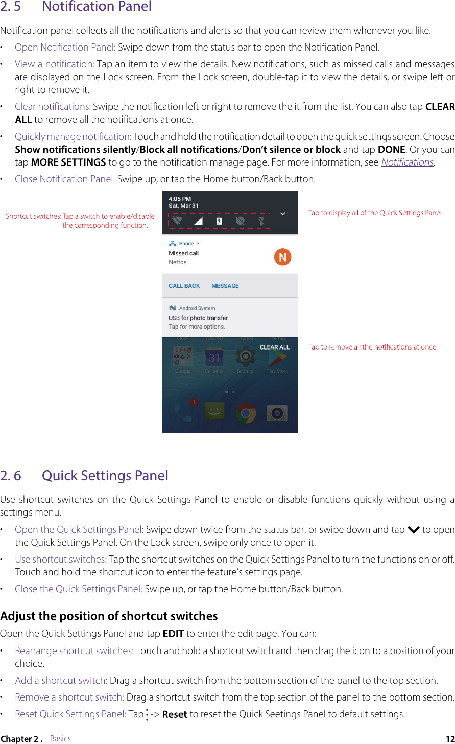 BasicsNotification panel collects all the notifications and alerts so that you can review them whenever you like.•Open Notification Panel: Swipe down from the status bar to open the Notification Panel.•View a notification: Tap an item to view the details. New notifications, such as missed calls and messages are displayed on the Lock screen. From the Lock screen, double-tap it to view the details, or swipe left or right to remove it.•Clear notifications: Swipe the notification left or right to remove the it from the list. You can also tap to remove all the notifications at once. •Quickly manage notification: Touch and hold the notification detail to open the quick settings screen. Choose // and tap . Or you can tap  to go to the notification manage page. For more information, see Notifications.•Close Notification Panel: Swipe up, or tap the Home button/Back button.Use  shortcut  switches  on  the  Quick  Settings  Panel  to  enable  or  disable  functions  quickly  without  using  a settings menu.•Open the Quick Settings Panel: Swipe down twice from the status bar, or swipe down and tap  to open the Quick Settings Panel. On the Lock screen, swipe only once to open it.•Use shortcut switches: Tap the shortcut switches on the Quick Settings Panel to turn the functions on or off. Touch and hold the shortcut icon to enter the feature’s settings page.•Close the Quick Settings Panel: Swipe up, or tap the Home button/Back button.Open the Quick Settings Panel and tap  to enter the edit page. You can:•Rearrange shortcut switches: Touch and hold a shortcut switch and then drag the icon to a position of your choice.•Add a shortcut switch: Drag a shortcut switch from the bottom section of the panel to the top section.•Remove a shortcut switch: Drag a shortcut switch from the top section of the panel to the bottom section.•Reset Quick Settings Panel: Tap  -&gt;  to reset the Quick Seetings Panel to default settings.