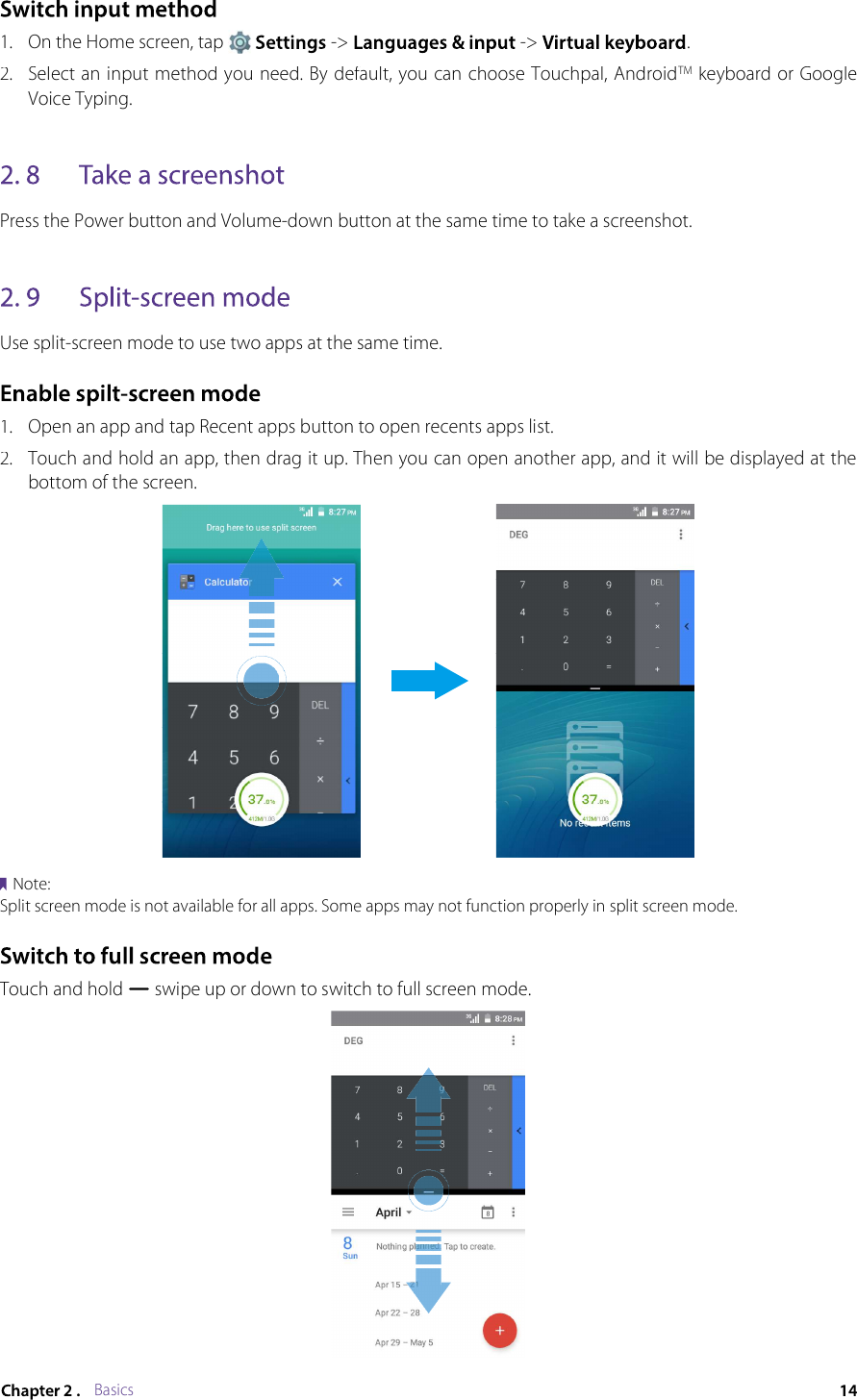 Basics1.On the Home screen, tap  -&gt;  -&gt; .2.Select an input method you need. By default, you can choose Touchpal, AndroidTM keyboard or Google Voice Typing.Press the Power button and Volume-down button at the same time to take a screenshot.Use split-screen mode to use two apps at the same time.1.Open an app and tap Recent apps button to open recents apps list.2.Touch and hold an app, then drag it up. Then you can open another app, and it will be displayed at the bottom of the screen.Note:Split screen mode is not available for all apps. Some apps may not function properly in split screen mode.Touch and hold  swipe up or down to switch to full screen mode.