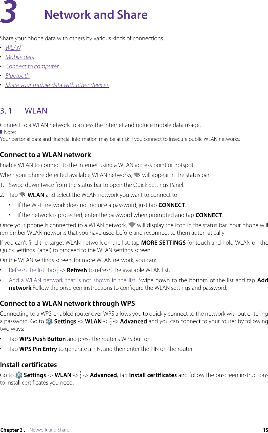 Network and ShareShare your phone data with others by various kinds of connections.•WLAN•Mobile data•Connect to computer•Bluetooth•Share your mobile data with other devicesConnect to a WLAN network to access the Internet and reduce mobile data usage.Note:Your personal data and financial information may be at risk if you connect to insecure public WLAN networks.Enable WLAN to connect to the Internet using a WLAN acc ess point or hotspot.When your phone detected available WLAN networks,  will appear in the status bar.1.Swipe down twice from the status bar to open the Quick Settings Panel.2.Tap  and select the WLAN network you want to connect to:•If the Wi-Fi network does not require a password, just tap .•If the network is protected, enter the password when prompted and tap .Once your phone is connected to a WLAN network,  will display the icon in the status bar. Your phone will remember WLAN networks that you have used before and reconnect to them automatically.If you can’t find the target WLAN network on the list, tap  (or touch and hold WLAN on the Quick Settings Panel) to proceed to the WLAN settings screen.On the WLAN settings screen, for more WLAN network, you can:•Refresh the list: Tap  -&gt;  to refresh the available WLAN list.•Add a  WLAN network  that is not shown  in the list: Swipe down  to the bottom of the list and tap .Follow the onscreen instructions to configure the WLAN settings and password.Connecting to a WPS-enabled router over WPS allows you to quickly connect to the network without entering a password. Go to  -&gt;  -&gt;  -&gt;  and you can connect to your router by following two ways:•Tap  and press the router’s WPS button.•Tap  to generate a PIN, and then enter the PIN on the router.Go to  -&gt;  -&gt;  -&gt; , tap  and follow the onscreen instructions to install certificates you need.