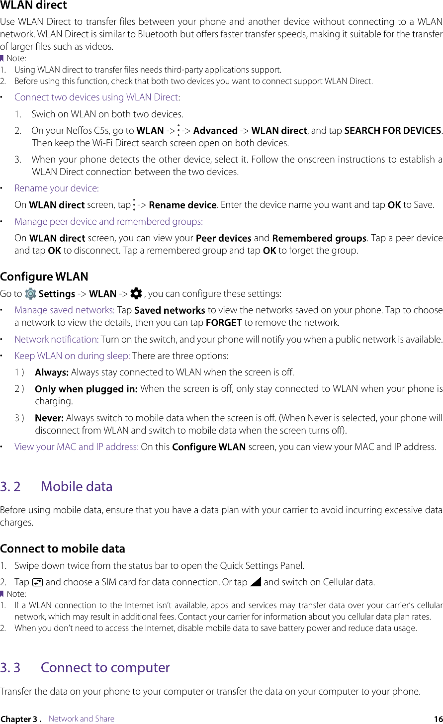 Network and ShareUse WLAN  Direct to transfer files between  your phone and another  device without connecting to a  WLAN network. WLAN Direct is similar to Bluetooth but offers faster transfer speeds, making it suitable for the transfer of larger files such as videos.Note:1.Using WLAN direct to transfer files needs third-party applications support.2.Before using this function, check that both two devices you want to connect support WLAN Direct.•Connect two devices using WLAN Direct: 1.Swich on WLAN on both two devices.2.On your Neffos C5s, go to  -&gt;  -&gt;  -&gt; , and tap . Then keep the Wi-Fi Direct search screen open on both devices.3.When your phone detects the other device, select it. Follow the onscreen instructions to establish a WLAN Direct connection between the two devices.•Rename your device:On  screen, tap  -&gt; . Enter the device name you want and tap  to Save.•Manage peer device and remembered groups:On  screen, you can view your  and . Tap a peer device and tap  to disconnect. Tap a remembered group and tap  to forget the group.Go to  -&gt;  -&gt;  , you can configure these settings:•Manage saved networks: Tap  to view the networks saved on your phone. Tap to choose a network to view the details, then you can tap  to remove the network.•Network notification: Turn on the switch, and your phone will notify you when a public network is available. •Keep WLAN on during sleep: There are three options:1 ) Always stay connected to WLAN when the screen is off.2 ) When the screen is off, only stay connected to WLAN when your phone is charging.3 ) Always switch to mobile data when the screen is off. (When Never is selected, your phone will disconnect from WLAN and switch to mobile data when the screen turns off).•View your MAC and IP address: On this  screen, you can view your MAC and IP address.Before using mobile data, ensure that you have a data plan with your carrier to avoid incurring excessive data charges.1.Swipe down twice from the status bar to open the Quick Settings Panel.2.Tap  and choose a SIM card for data connection. Or tap  and switch on Cellular data.Note:1.If a WLAN connection to the Internet isn’t available, apps and services may transfer data over your carrier’s cellular network, which may result in additional fees. Contact your carrier for information about you cellular data plan rates.2.When you don’t need to access the Internet, disable mobile data to save battery power and reduce data usage.Transfer the data on your phone to your computer or transfer the data on your computer to your phone.