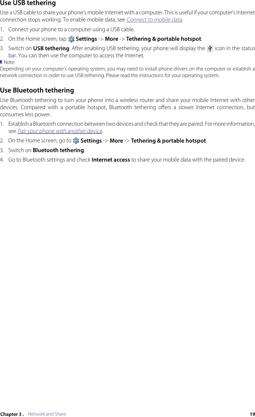Network and ShareUse a USB cable to share your phone’s mobile Internet with a computer. This is useful if your computer’s Internet connection stops working. To enable mobile data, see Connect to mobile data.1.Connect your phone to a computer using a USB cable.2.On the Home screen, tap  -&gt; -&gt; .3.Switch on . After enabling USB tethering, your phone will display the  icon in the status bar. You can then use the computer to access the Internet.Note:Depending on your computer’s operating system, you may need to install phone drivers on the computer or establish a network connection in order to use USB tethering. Please read the instructions for your operating system.Use Bluetooth tethering to turn your phone into a wireless router and share your mobile Internet with other devices.  Compared  with  a  portable  hotspot,  Bluetooth  tethering  offers  a  slower  Internet  connection,  but consumes less power.1.Establish a Bluetooth connection between two devices and check that they are paired. For more information, see Pair your phone with another device.2.On the Home screen, go to  -&gt; -&gt; .3.Switch on .4.Go to Bluetooth settings and check  to share your mobile data with the paired device.