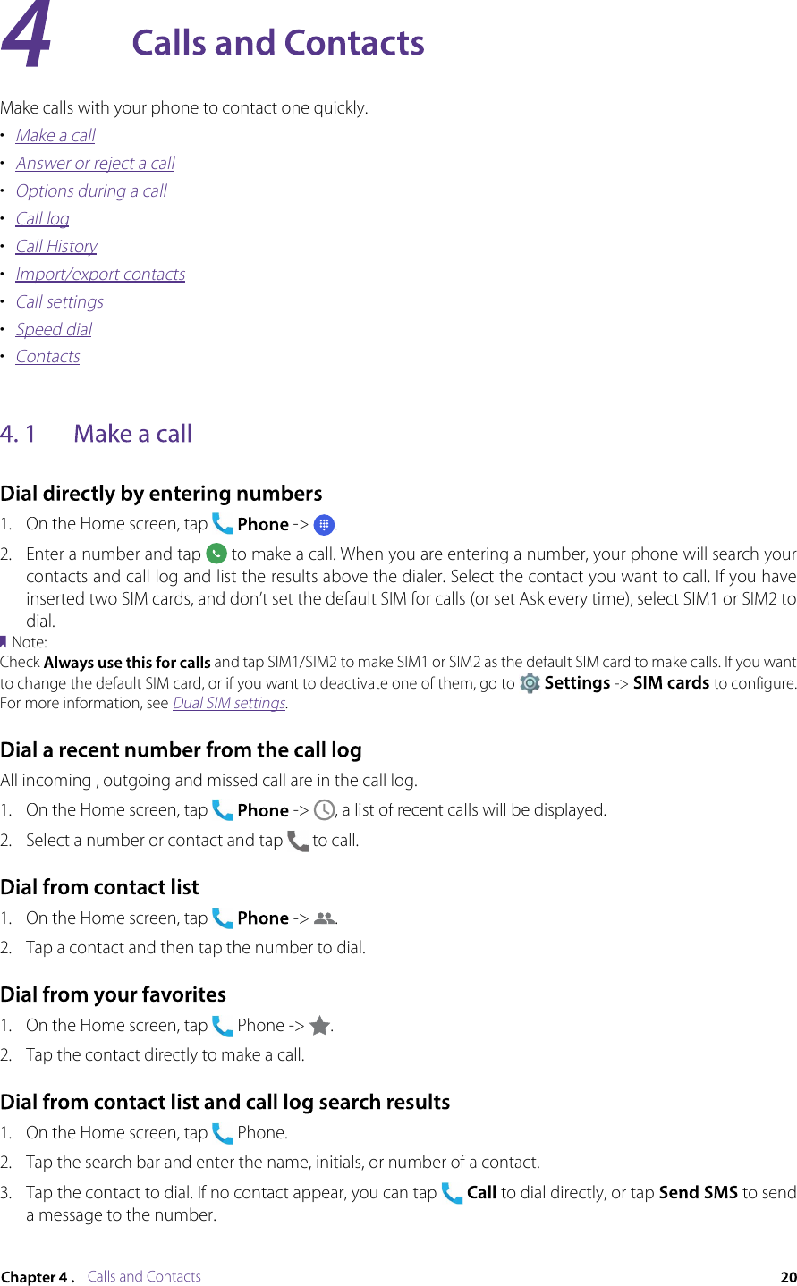 Calls and ContactsMake calls with your phone to contact one quickly.•Make a call•Answer or reject a call•Options during a call•Call log•Call History•Import/export contacts•Call settings•Speed dial•Contacts1.On the Home screen, tap -&gt;. 2.Enter a number and tap  to make a call. When you are entering a number, your phone will search your contacts and call log and list the results above the dialer. Select the contact you want to call. If you have inserted two SIM cards, and don’t set the default SIM for calls (or set Ask every time), select SIM1 or SIM2 to dial.Note:Check  and tap SIM1/SIM2 to make SIM1 or SIM2 as the default SIM card to make calls. If you want to change the default SIM card, or if you want to deactivate one of them, go to  -&gt;  to configure. For more information, see Dual SIM settings.All incoming , outgoing and missed call are in the call log.1.On the Home screen, tap  -&gt; , a list of recent calls will be displayed.2.Select a number or contact and tap  to call.1.On the Home screen, tap  -&gt; .2.Tap a contact and then tap the number to dial.1.On the Home screen, tap  Phone -&gt; .2.Tap the contact directly to make a call.1.On the Home screen, tap  Phone.2.Tap the search bar and enter the name, initials, or number of a contact.3.Tap the contact to dial. If no contact appear, you can tap  to dial directly, or tap  to send a message to the number.