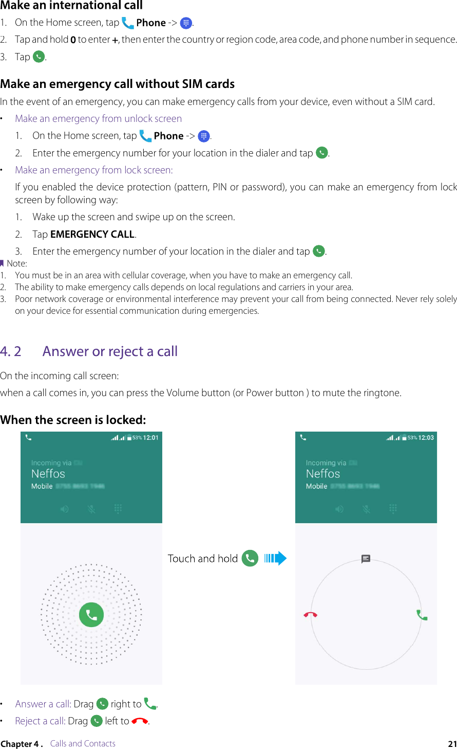 Calls and Contacts1.On the Home screen, tap -&gt;.2.Tap and hold  to enter , then enter the country or region code, area code, and phone number in sequence.3.Tap .In the event of an emergency, you can make emergency calls from your device, even without a SIM card.•Make an emergency from unlock screen1.On the Home screen, tap  -&gt; .2.Enter the emergency number for your location in the dialer and tap .•Make an emergency from lock screen:If you enabled the device protection (pattern, PIN or password), you can make an emergency from lock screen by following way:1.Wake up the screen and swipe up on the screen.2.Tap .3.Enter the emergency number of your location in the dialer and tap .Note:1.You must be in an area with cellular coverage, when you have to make an emergency call.2.The ability to make emergency calls depends on local regulations and carriers in your area.3.Poor network coverage or environmental interference may prevent your call from being connected. Never rely solely on your device for essential communication during emergencies.On the incoming call screen:when a call comes in, you can press the Volume button (or Power button ) to mute the ringtone.•Answer a call: Drag  right to .•Reject a call: Drag  left to .