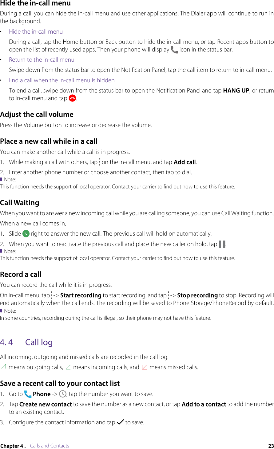 Calls and ContactsDuring a call, you can hide the in-call menu and use other applications. The Dialer app will continue to run in the background.•Hide the in-call menuDuring a call, tap the Home button or Back button to hide the in-call menu, or tap Recent apps button to open the list of recently used apps. Then your phone will display  icon in the status bar.•Return to the in-call menuSwipe down from the status bar to open the Notification Panel, tap the call item to return to in-call menu.•End a call when the in-call menu is hiddenTo end a call, swipe down from the status bar to open the Notification Panel and tap , or return to in-call menu and tap .Press the Volume button to increase or decrease the volume.You can make another call while a call is in progress.1.While making a call with others, tap  on the in-call menu, and tap .2.Enter another phone number or choose another contact, then tap to dial.Note:This function needs the support of local operator. Contact your carrier to find out how to use this feature.When you want to answer a new incoming call while you are calling someone, you can use Call Waiting function.When a new call comes in,1.Slide  right to answer the new call. The previous call will hold on automatically.2.When you want to reactivate the previous call and place the new caller on hold, tap .Note:This function needs the support of local operator. Contact your carrier to find out how to use this feature.You can record the call while it is in progress.On in-call menu, tap  -&gt;  to start recording, and tap  -&gt;  to stop. Recording will end automatically when the call ends. The recording will be saved to Phone Storage/PhoneRecord by default.Note:In some countries, recording during the call is illegal, so their phone may not have this feature.All incoming, outgoing and missed calls are recorded in the call log. means outgoing calls,  means incoming calls, and  means missed calls.1.Go to  -&gt; , tap the number you want to save.2.Tap  to save the number as a new contact, or tap  to add the number to an existing contact.3.Configure the contact information and tap  to save.