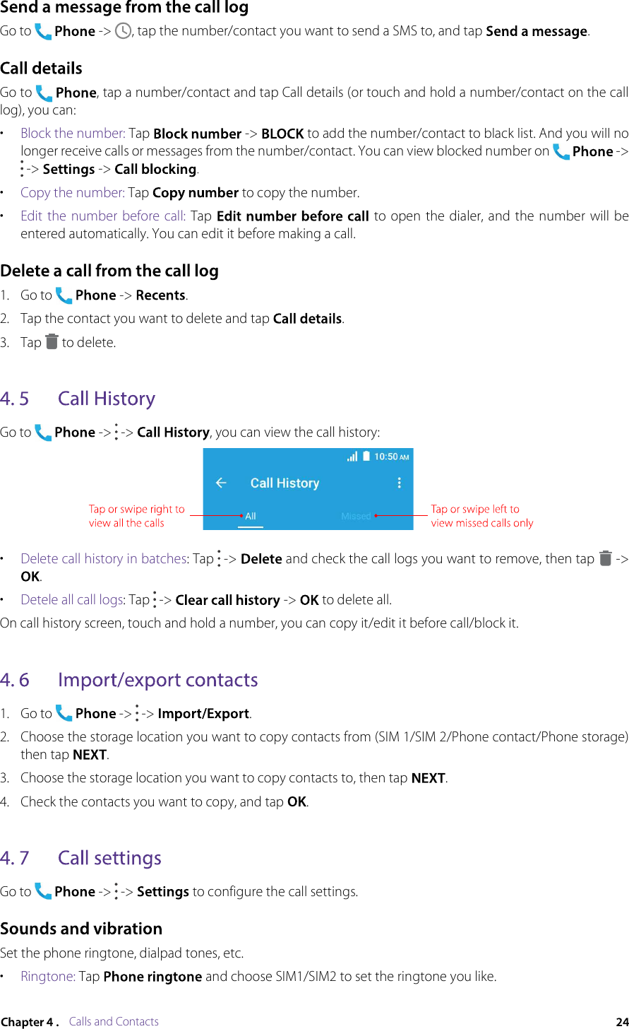 Calls and ContactsGo to  -&gt; , tap the number/contact you want to send a SMS to, and tap .Go to , tap a number/contact and tap Call details (or touch and hold a number/contact on the call log), you can:•Block the number: Tap  -&gt;  to add the number/contact to black list. And you will no longer receive calls or messages from the number/contact. You can view blocked number on  -&gt;  -&gt;  -&gt; .•Copy the number: Tap  to copy the number.•Edit the  number  before call: Tap  to  open the dialer, and  the number will be entered automatically. You can edit it before making a call.1.Go to  -&gt; .2.Tap the contact you want to delete and tap .3.Tap  to delete.Go to  -&gt;  -&gt; , you can view the call history:•Delete call history in batches: Tap  -&gt;  and check the call logs you want to remove, then tap  -&gt; .•Detele all call logs: Tap  -&gt;  -&gt;  to delete all.On call history screen, touch and hold a number, you can copy it/edit it before call/block it.1.Go to -&gt;  -&gt; .2.Choose the storage location you want to copy contacts from (SIM 1/SIM 2/Phone contact/Phone storage) then tap .3.Choose the storage location you want to copy contacts to, then tap .4.Check the contacts you want to copy, and tap .Go to -&gt;  -&gt;  to configure the call settings.Set the phone ringtone, dialpad tones, etc.•Ringtone: Tap  and choose SIM1/SIM2 to set the ringtone you like.