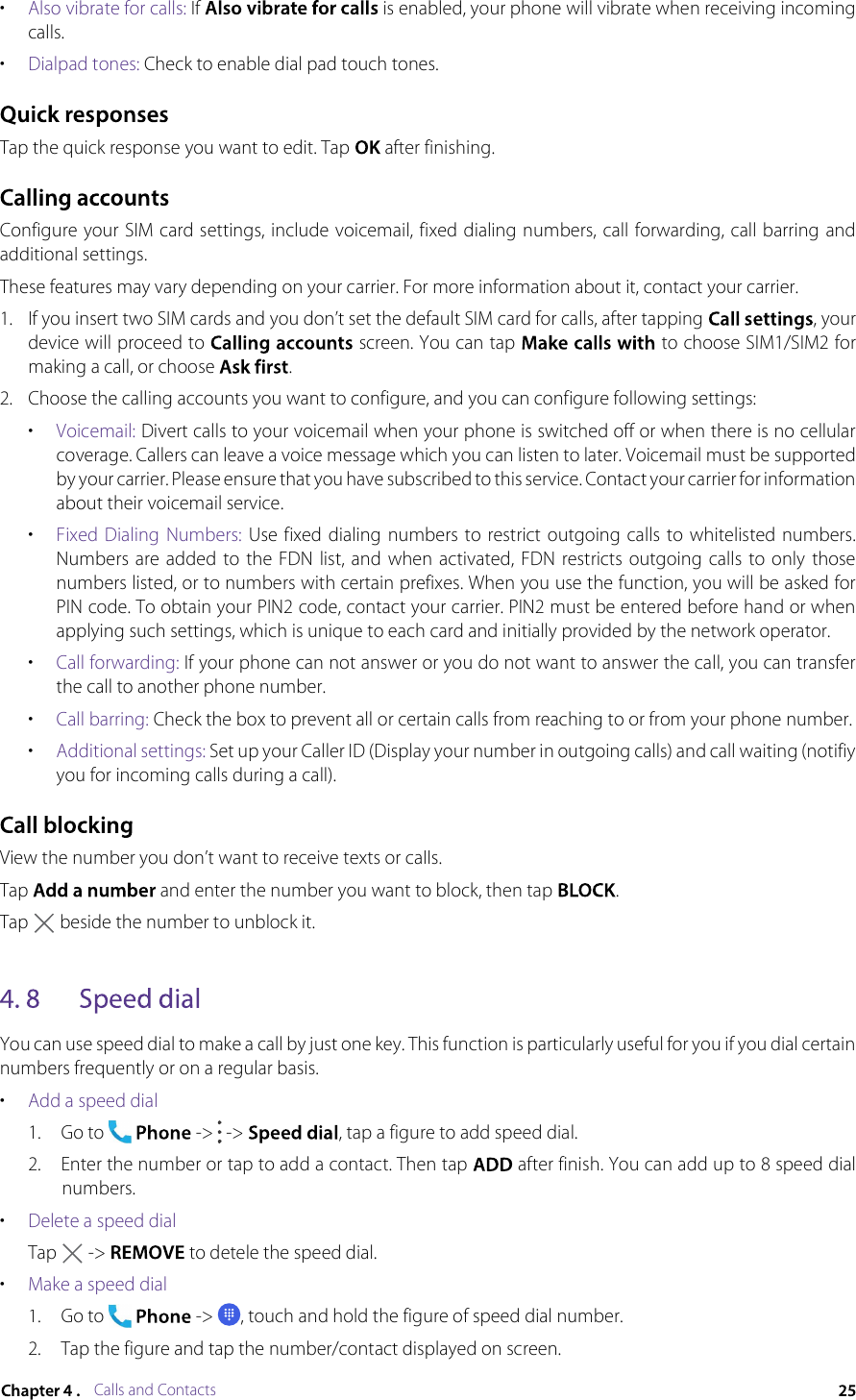Calls and Contacts•Also vibrate for calls: If  is enabled, your phone will vibrate when receiving incoming calls.•Dialpad tones: Check to enable dial pad touch tones.Tap the quick response you want to edit. Tap  after finishing.Configure your SIM card settings, include voicemail, fixed dialing numbers, call forwarding, call barring and additional settings.These features may vary depending on your carrier. For more information about it, contact your carrier.1.If you insert two SIM cards and you don’t set the default SIM card for calls, after tapping , your device will proceed to  screen. You can tap  to choose SIM1/SIM2 for making a call, or choose .2.Choose the calling accounts you want to configure, and you can configure following settings:•Voicemail: Divert calls to your voicemail when your phone is switched off or when there is no cellular coverage. Callers can leave a voice message which you can listen to later. Voicemail must be supported by your carrier. Please ensure that you have subscribed to this service. Contact your carrier for information about their voicemail service.•Fixed  Dialing Numbers: Use  fixed  dialing numbers  to restrict outgoing calls to whitelisted  numbers. Numbers  are added  to  the FDN  list,  and when  activated, FDN restricts  outgoing  calls  to only  those numbers listed, or to numbers with certain prefixes. When you use the function, you will be asked for PIN code. To obtain your PIN2 code, contact your carrier. PIN2 must be entered before hand or when applying such settings, which is unique to each card and initially provided by the network operator.•Call forwarding: If your phone can not answer or you do not want to answer the call, you can transfer the call to another phone number.•Call barring: Check the box to prevent all or certain calls from reaching to or from your phone number.•Additional settings: Set up your Caller ID (Display your number in outgoing calls) and call waiting (notifiy you for incoming calls during a call).View the number you don’t want to receive texts or calls.Tap  and enter the number you want to block, then tap .Tap  beside the number to unblock it.You can use speed dial to make a call by just one key. This function is particularly useful for you if you dial certain numbers frequently or on a regular basis.•Add a speed dial1.Go to  -&gt;  -&gt; , tap a figure to add speed dial.2.Enter the number or tap to add a contact. Then tap  after finish. You can add up to 8 speed dial numbers.•Delete a speed dialTap  -&gt;  to detele the speed dial.•Make a speed dial1.Go to  -&gt; , touch and hold the figure of speed dial number.2.Tap the figure and tap the number/contact displayed on screen.