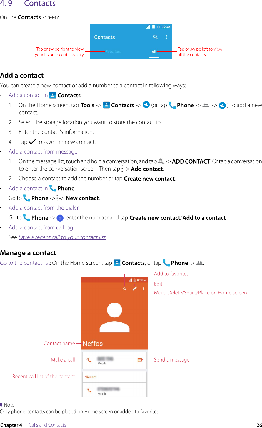 Calls and ContactsOn the  screen:You can create a new contact or add a number to a contact in following ways:•Add a contact in   1.On the Home screen, tap  -&gt;   -&gt;  (or tap  -&gt; . -&gt;  ) to add a new contact.2.Select the storage location you want to store the contact to.3.Enter the contact’s information.4.Tap  to save the new contact.•Add a contact from message1.On the message list, touch and hold a conversation, and tap  -&gt; . Or tap a conversation to enter the conversation screen. Then tap  -&gt; .2.Choose a contact to add the number or tap .•Add a contact inGo to  -&gt;  -&gt; .•Add a contact from the dialerGo to  -&gt; , enter the number and tap /.•Add a contact from call logSee Save a recent call to your contact list.Save a recent call to your contact listSave a recent call to your contact listGo to the contact list: On the Home screen, tap  , or tap  -&gt; .Note:Only phone contacts can be placed on Home screen or added to favorites.