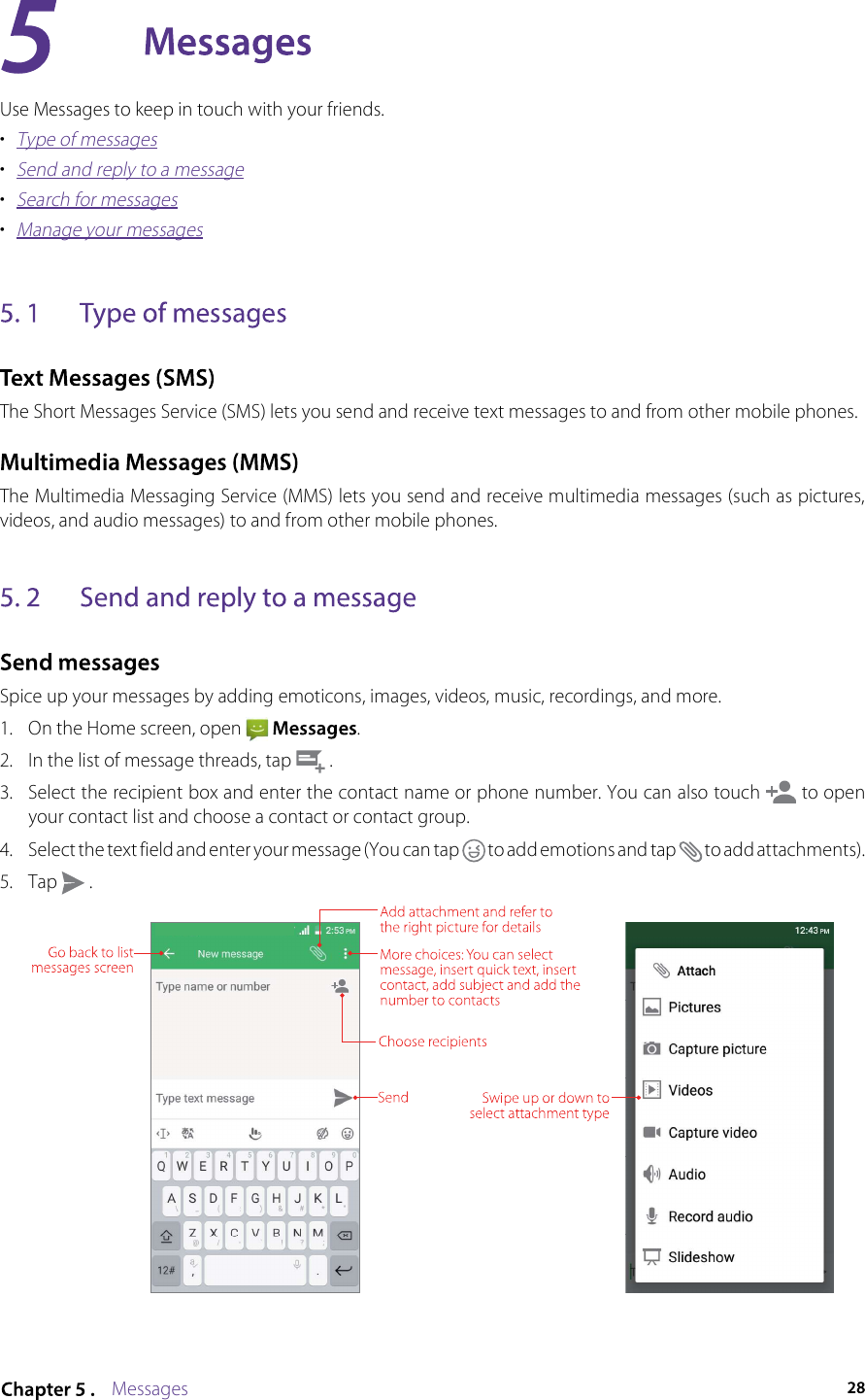 MessagesUse Messages to keep in touch with your friends.•  Type of messages•  Send and reply to a message•  Search for messages•  Manage your messagesThe Short Messages Service (SMS) lets you send and receive text messages to and from other mobile phones. The Multimedia Messaging Service (MMS) lets you send and receive multimedia messages (such as pictures, videos, and audio messages) to and from other mobile phones. Spice up your messages by adding emoticons, images, videos, music, recordings, and more.1.  On the Home screen, open    .2.  In the list of message threads, tap   .3.  Select the recipient box and enter the contact name or phone number. You can also touch   to open your contact list and choose a contact or contact group.4.  Select the text field and enter your message (You can tap   to add emotions and tap   to add attachments). 5.  Tap   .