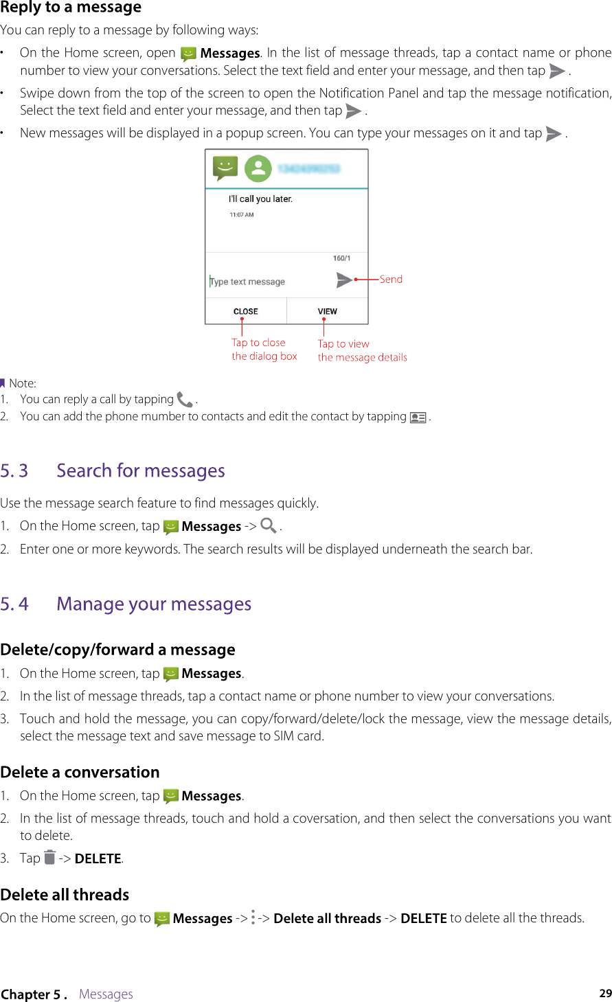 MessagesYou can reply to a message by following ways: •  On the Home screen, open    . In the list of message threads, tap a contact name or phone number to view your conversations. Select the text field and enter your message, and then tap   .•  Swipe down from the top of the screen to open the Notification Panel and tap the message notification, Select the text field and enter your message, and then tap   .•  New messages will be displayed in a popup screen. You can type your messages on it and tap   .Note:1.  You can reply a call by tapping   .2.  You can add the phone mumber to contacts and edit the contact by tapping   .Use the message search feature to find messages quickly.1.  On the Home screen, tap    -&gt;   .2.  Enter one or more keywords. The search results will be displayed underneath the search bar.1.  On the Home screen, tap    .2.  In the list of message threads, tap a contact name or phone number to view your conversations.3.  Touch and hold the message, you can copy/forward/delete/lock the message, view the message details, select the message text and save message to SIM card.1.  On the Home screen, tap    .2.  In the list of message threads, touch and hold a coversation, and then select the conversations you want to delete. 3.  Tap   -&gt; .On the Home screen, go to    -&gt;   -&gt;  -&gt;  to delete all the threads.