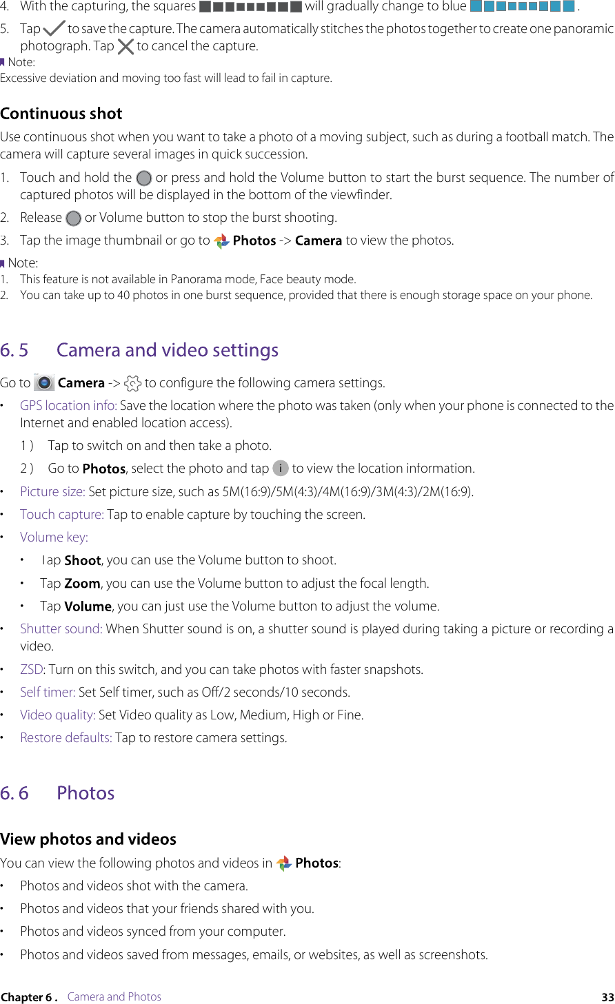 Camera and Photos4.With the capturing, the squares  will gradually change to blue .5.Tap  to save the capture. The camera automatically stitches the photos together to create one panoramic photograph. Tap to cancel the capture.Note: Excessive deviation and moving too fast will lead to fail in capture.Use continuous shot when you want to take a photo of a moving subject, such as during a football match. The camera will capture several images in quick succession.1.Touch and hold the  or press and hold the Volume button to start the burst sequence. The number of captured photos will be displayed in the bottom of the viewfinder. 2.Release  or Volume button to stop the burst shooting.3.Tap the image thumbnail or go to  -&gt;  to view the photos.Note: 1.This feature is not available in Panorama mode, Face beauty mode.2.You can take up to 40 photos in one burst sequence, provided that there is enough storage space on your phone.Go to  -&gt;  to configure the following camera settings.•GPS location info:Save the location where the photo was taken (only when your phone is connected to the Internet and enabled location access). 1 )Tap to switch on and then take a photo.2 )Go to , select the photo and tap  to view the location information.•Picture size: Set picture size, such as 5M(16:9)/5M(4:3)/4M(16:9)/3M(4:3)/2M(16:9).•Touch capture: Tap to enable capture by touching the screen.•Volume key:•Tap , you can use the Volume button to shoot.•Tap , you can use the Volume button to adjust the focal length.•Tap , you can just use the Volume button to adjust the volume.•Shutter sound: When Shutter sound is on, a shutter sound is played during taking a picture or recording a video. •ZSD: Turn on this switch, and you can take photos with faster snapshots.•Self timer: Set Self timer, such as Off/2 seconds/10 seconds.•Video quality: Set Video quality as Low, Medium, High or Fine.•Restore defaults: Tap to restore camera settings.You can view the following photos and videos in :•Photos and videos shot with the camera.•Photos and videos that your friends shared with you.•Photos and videos synced from your computer.•Photos and videos saved from messages, emails, or websites, as well as screenshots.