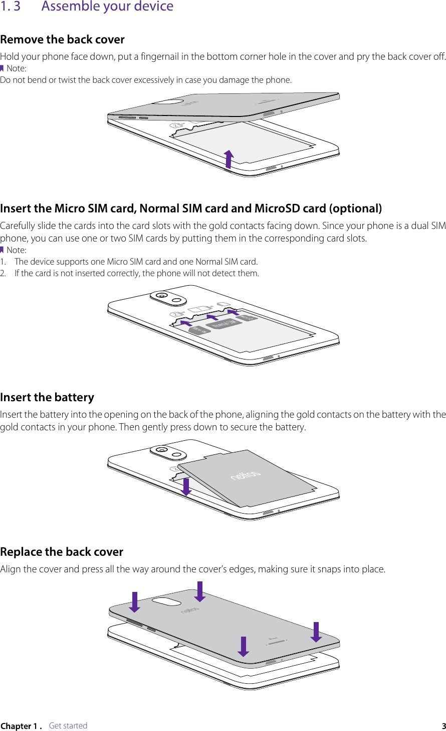 Get startedHold your phone face down, put a fingernail in the bottom corner hole in the cover and pry the back cover off.Note:Do not bend or twist the back cover excessively in case you damage the phone.Carefully slide the cards into the card slots with the gold contacts facing down. Since your phone is a dual SIM phone, you can use one or two SIM cards by putting them in the corresponding card slots.Note:1.  The device supports one Micro SIM card and one Normal SIM card.2.  If the card is not inserted correctly, the phone will not detect them.Insert the battery into the opening on the back of the phone, aligning the gold contacts on the battery with the gold contacts in your phone. Then gently press down to secure the battery.Align the cover and press all the way around the cover’s edges, making sure it snaps into place.