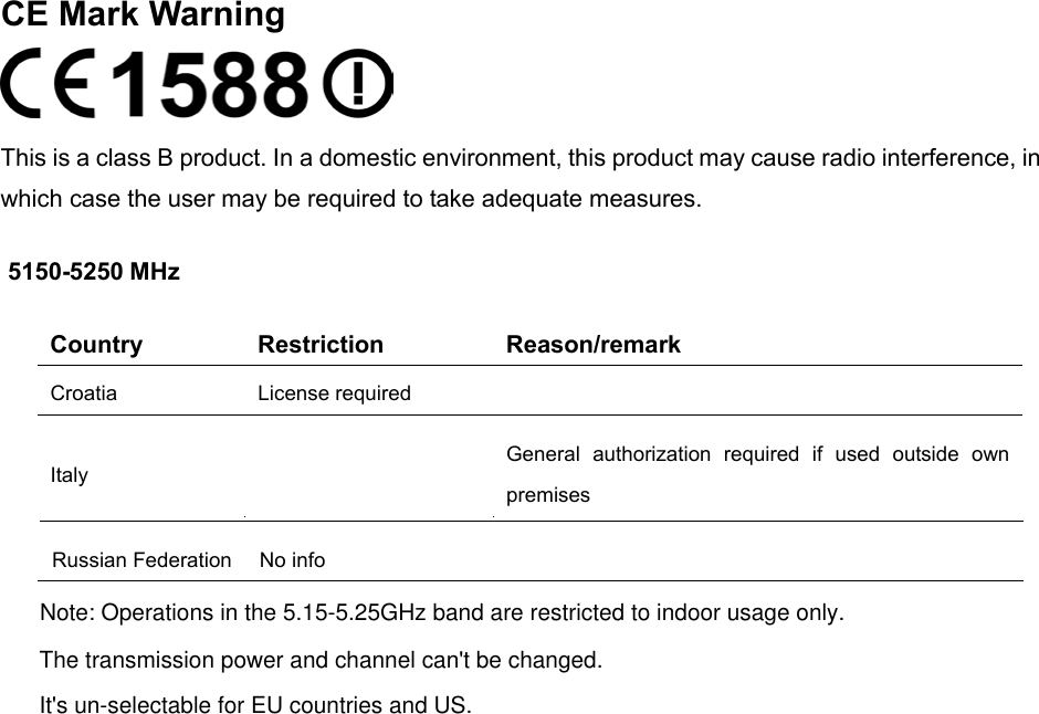  CE Mark Warning  This is a class B product. In a domestic environment, this product may cause radio interference, in which case the user may be required to take adequate measures. 5150-5250 MHz Country Restriction Reason/remark Croatia License required   Italy  General authorization required if used outside own premises  Russian Federation No info     Note: Operations in the 5.15-5.25GHz band are restricted to indoor usage only.The transmission power and channel can&apos;t be changed.It&apos;s un-selectable for EU countries and US.