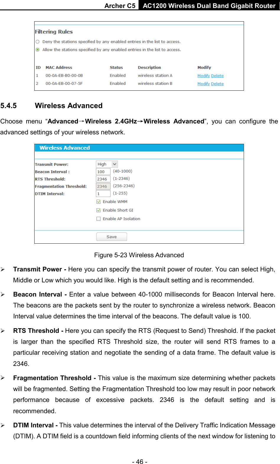 Archer C5  AC1200 Wireless Dual Band Gigabit Router   5.4.5 Wireless Advanced Choose menu “Advanced→Wireless 2.4GHz→Wireless  Advanced”, you can configure the advanced settings of your wireless network.  Figure 5-23 Wireless Advanced  Transmit Power - Here you can specify the transmit power of router. You can select High, Middle or Low which you would like. High is the default setting and is recommended.  Beacon Interval - Enter a value between 40-1000 milliseconds for Beacon Interval here. The beacons are the packets sent by the router to synchronize a wireless network. Beacon Interval value determines the time interval of the beacons. The default value is 100.    RTS Threshold - Here you can specify the RTS (Request to Send) Threshold. If the packet is larger than the specified RTS Threshold size, the router  will send RTS frames to a particular receiving station and negotiate the sending of a data frame. The default value is 2346.    Fragmentation Threshold - This value is the maximum size determining whether packets will be fragmented. Setting the Fragmentation Threshold too low may result in poor network performance because of excessive packets. 2346 is the default setting and is recommended.    DTIM Interval - This value determines the interval of the Delivery Traffic Indication Message (DTIM). A DTIM field is a countdown field informing clients of the next window for listening to - 46 - 