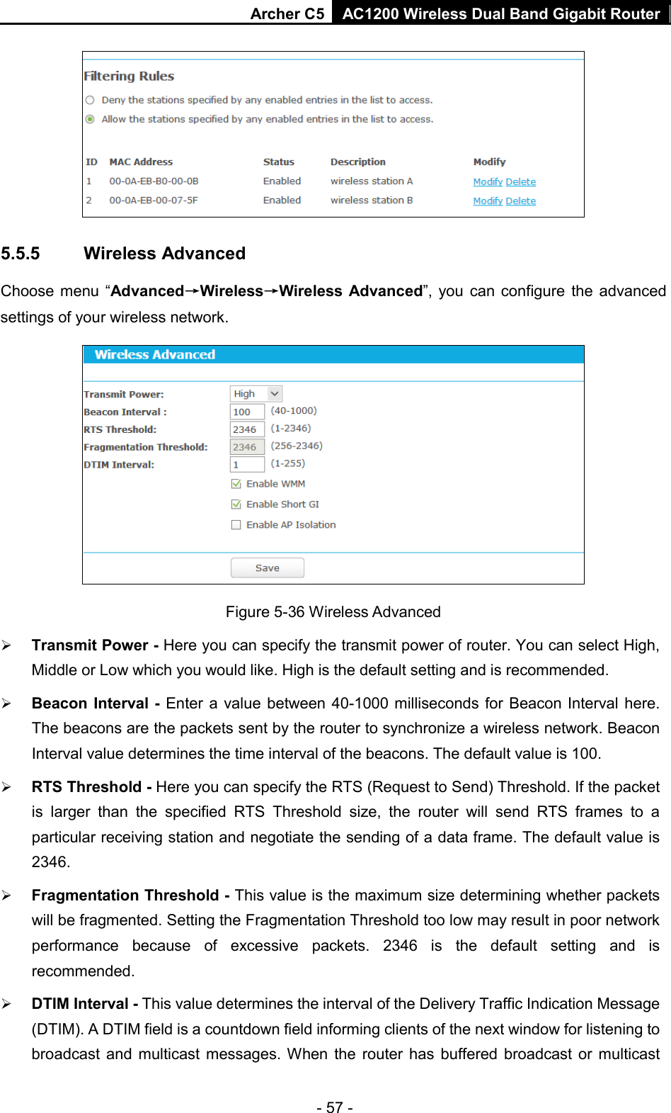 Archer C5  AC1200 Wireless Dual Band Gigabit Router   5.5.5 Wireless Advanced Choose menu “Advanced→Wireless→Wireless Advanced”, you can configure the advanced settings of your wireless network.  Figure 5-36 Wireless Advanced  Transmit Power - Here you can specify the transmit power of router. You can select High, Middle or Low which you would like. High is the default setting and is recommended.  Beacon Interval - Enter a value between 40-1000 milliseconds for Beacon Interval here. The beacons are the packets sent by the router to synchronize a wireless network. Beacon Interval value determines the time interval of the beacons. The default value is 100.    RTS Threshold - Here you can specify the RTS (Request to Send) Threshold. If the packet is larger than the specified RTS Threshold size, the router will send RTS frames to a particular receiving station and negotiate the sending of a data frame. The default value is 2346.    Fragmentation Threshold - This value is the maximum size determining whether packets will be fragmented. Setting the Fragmentation Threshold too low may result in poor network performance because of excessive packets. 2346 is the default setting and is recommended.    DTIM Interval - This value determines the interval of the Delivery Traffic Indication Message (DTIM). A DTIM field is a countdown field informing clients of the next window for listening to broadcast and multicast messages. When the router has buffered broadcast or multicast - 57 - 