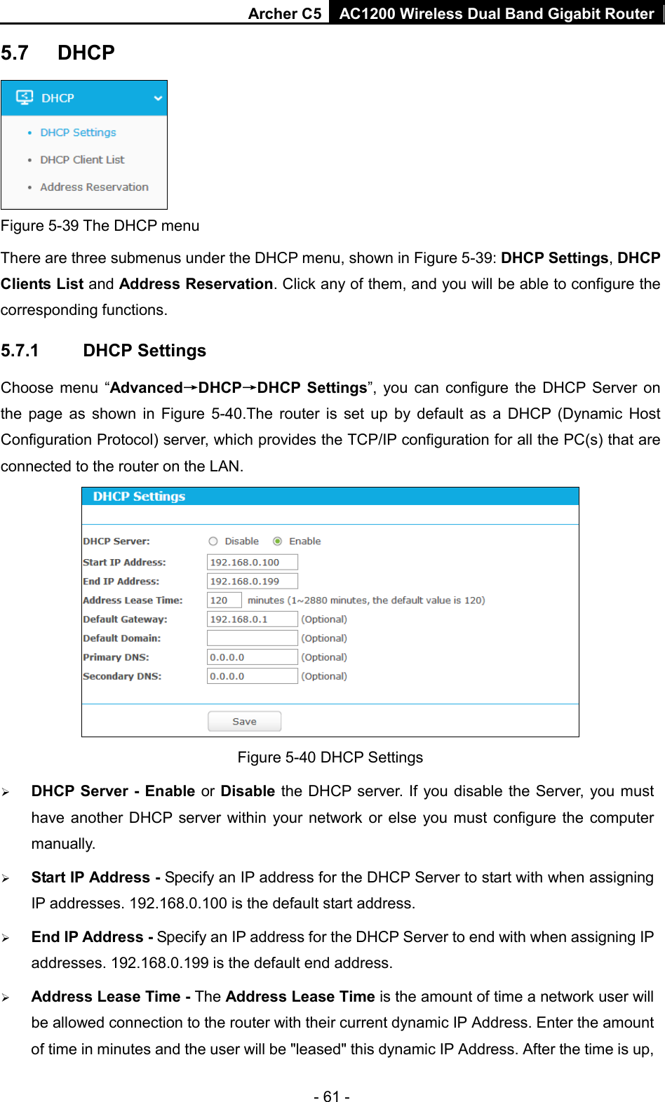 Archer C5  AC1200 Wireless Dual Band Gigabit Router  5.7 DHCP  Figure 5-39 The DHCP menu There are three submenus under the DHCP menu, shown in Figure 5-39: DHCP Settings, DHCP Clients List and Address Reservation. Click any of them, and you will be able to configure the corresponding functions. 5.7.1 DHCP Settings Choose menu “Advanced→DHCP→DHCP Settings”, you can configure the DHCP Server on the page as shown in Figure 5-40.The router is set up by default as a DHCP (Dynamic Host Configuration Protocol) server, which provides the TCP/IP configuration for all the PC(s) that are connected to the router on the LAN.    Figure 5-40 DHCP Settings  DHCP Server - Enable or Disable the DHCP server. If you disable the Server, you must have another DHCP server within your network or else you must configure the computer manually.  Start IP Address - Specify an IP address for the DHCP Server to start with when assigning IP addresses. 192.168.0.100 is the default start address.  End IP Address - Specify an IP address for the DHCP Server to end with when assigning IP addresses. 192.168.0.199 is the default end address.  Address Lease Time - The Address Lease Time is the amount of time a network user will be allowed connection to the router with their current dynamic IP Address. Enter the amount of time in minutes and the user will be &quot;leased&quot; this dynamic IP Address. After the time is up, - 61 - 