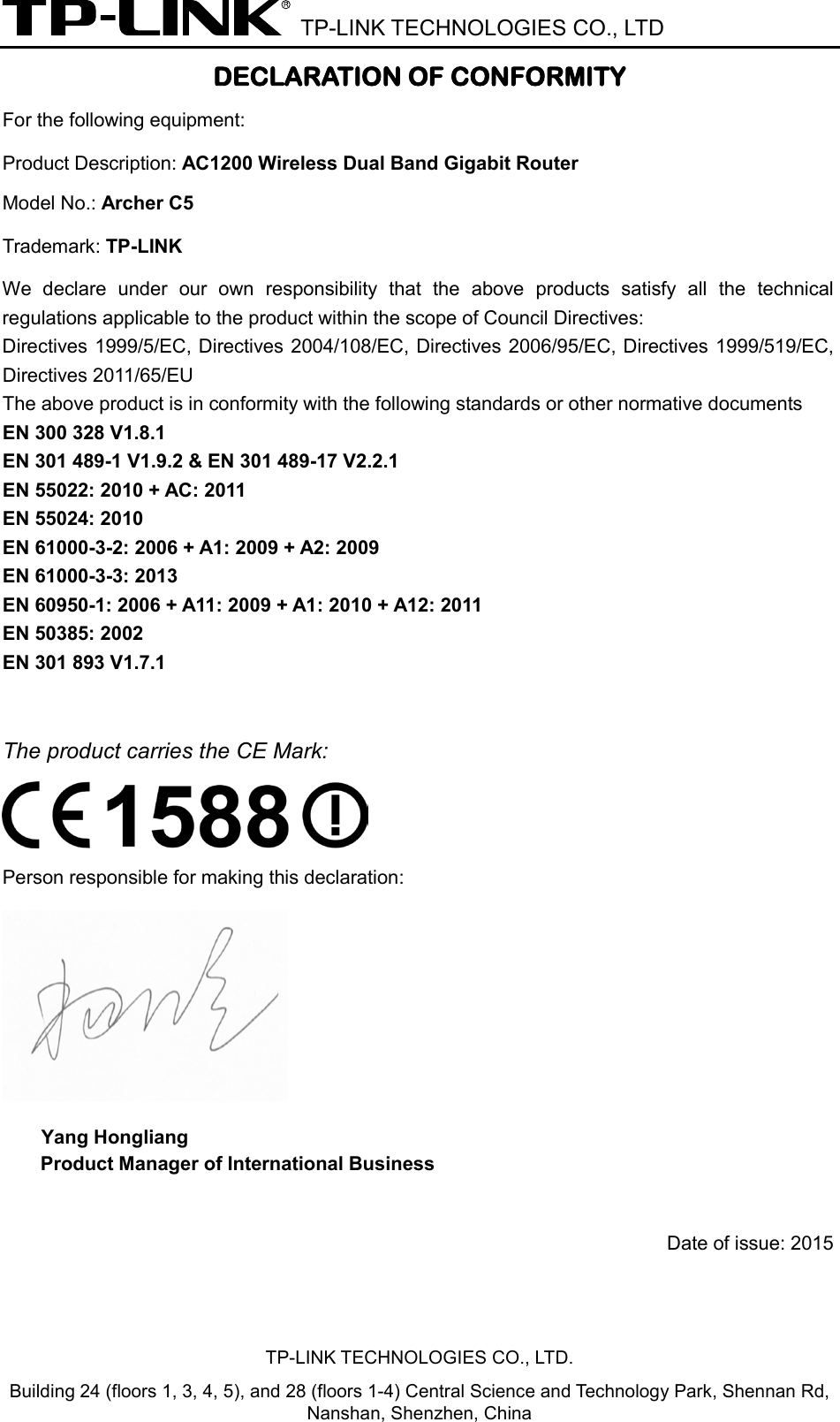  TP-LINK TECHNOLOGIES CO., LTD DECLARATION OF CONFORMITY For the following equipment: Product Description: AC1200 Wireless Dual Band Gigabit Router Model No.: Archer C5 Trademark: TP-LINK  We declare under our own responsibility that the above products satisfy all the technical regulations applicable to the product within the scope of Council Directives:     Directives 1999/5/EC, Directives 2004/108/EC, Directives 2006/95/EC, Directives 1999/519/EC, Directives 2011/65/EU The above product is in conformity with the following standards or other normative documents EN 300 328 V1.8.1     EN 301 489-1 V1.9.2 &amp; EN 301 489-17 V2.2.1     EN 55022: 2010 + AC: 2011 EN 55024: 2010 EN 61000-3-2: 2006 + A1: 2009 + A2: 2009 EN 61000-3-3: 2013 EN 60950-1: 2006 + A11: 2009 + A1: 2010 + A12: 2011     EN 50385: 2002   EN 301 893 V1.7.1  The product carries the CE Mark:  Person responsible for making this declaration:  Yang Hongliang Product Manager of International Business    Date of issue: 2015TP-LINK TECHNOLOGIES CO., LTD. Building 24 (floors 1, 3, 4, 5), and 28 (floors 1-4) Central Science and Technology Park, Shennan Rd, Nanshan, Shenzhen, China 