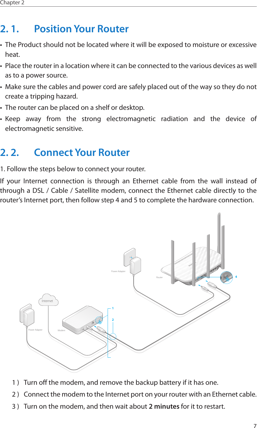7Chapter 2  2. 1.  Position Your Router•  The Product should not be located where it will be exposed to moisture or excessive heat.•  Place the router in a location where it can be connected to the various devices as well as to a power source.•  Make sure the cables and power cord are safely placed out of the way so they do not create a tripping hazard.•  The router can be placed on a shelf or desktop.•  Keep away from the strong electromagnetic radiation and the device of electromagnetic sensitive.2. 2.  Connect Your Router1. Follow the steps below to connect your router.If your Internet connection is through an Ethernet cable from the wall instead of through a DSL / Cable / Satellite modem, connect the Ethernet cable directly to the router’s Internet port, then follow step 4 and 5 to complete the hardware connection.412ModemRouterInternetPower AdapterPower Adapter1 )  Turn off the modem, and remove the backup battery if it has one.2 )  Connect the modem to the Internet port on your router with an Ethernet cable.3 )  Turn on the modem, and then wait about 2 minutes for it to restart.