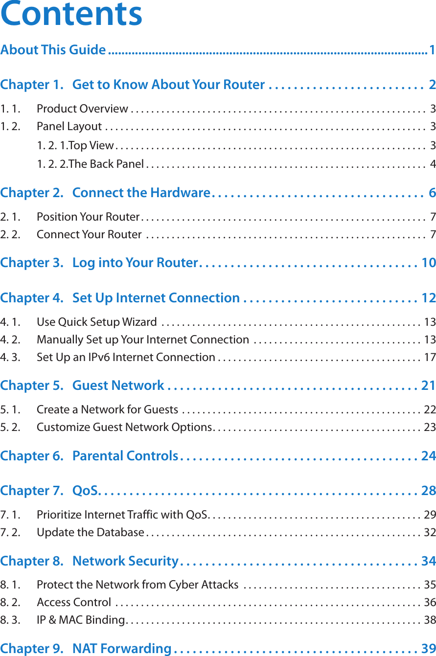 ContentsAbout This Guide ...............................................................................................1Chapter 1.  Get to Know About Your Router  . . . . . . . . . . . . . . . . . . . . . . . . .  21. 1.  Product Overview . . . . . . . . . . . . . . . . . . . . . . . . . . . . . . . . . . . . . . . . . . . . . . . . . . . . . . . . . .  31. 2.  Panel Layout  . . . . . . . . . . . . . . . . . . . . . . . . . . . . . . . . . . . . . . . . . . . . . . . . . . . . . . . . . . . . . . .  31. 2. 1. Top View. . . . . . . . . . . . . . . . . . . . . . . . . . . . . . . . . . . . . . . . . . . . . . . . . . . . . . . . . . . . .  31. 2. 2. The Back Panel . . . . . . . . . . . . . . . . . . . . . . . . . . . . . . . . . . . . . . . . . . . . . . . . . . . . . . .  4Chapter 2.  Connect the Hardware. . . . . . . . . . . . . . . . . . . . . . . . . . . . . . . . . .  62. 1.  Position Your Router. . . . . . . . . . . . . . . . . . . . . . . . . . . . . . . . . . . . . . . . . . . . . . . . . . . . . . . .  72. 2.  Connect Your Router  . . . . . . . . . . . . . . . . . . . . . . . . . . . . . . . . . . . . . . . . . . . . . . . . . . . . . . .  7Chapter 3.  Log into Your Router. . . . . . . . . . . . . . . . . . . . . . . . . . . . . . . . . . . 10Chapter 4.  Set Up Internet Connection  . . . . . . . . . . . . . . . . . . . . . . . . . . . . 124. 1.  Use Quick Setup Wizard  . . . . . . . . . . . . . . . . . . . . . . . . . . . . . . . . . . . . . . . . . . . . . . . . . . . 134. 2.  Manually Set up Your Internet Connection  . . . . . . . . . . . . . . . . . . . . . . . . . . . . . . . . . 134. 3.  Set Up an IPv6 Internet Connection . . . . . . . . . . . . . . . . . . . . . . . . . . . . . . . . . . . . . . . . 17Chapter 5.  Guest Network  . . . . . . . . . . . . . . . . . . . . . . . . . . . . . . . . . . . . . . . . 215. 1.  Create a Network for Guests . . . . . . . . . . . . . . . . . . . . . . . . . . . . . . . . . . . . . . . . . . . . . . . 225. 2.  Customize Guest Network Options. . . . . . . . . . . . . . . . . . . . . . . . . . . . . . . . . . . . . . . . . 23Chapter 6.  Parental Controls. . . . . . . . . . . . . . . . . . . . . . . . . . . . . . . . . . . . . . 24Chapter 7.  QoS. . . . . . . . . . . . . . . . . . . . . . . . . . . . . . . . . . . . . . . . . . . . . . . . . . . 287. 1.  Prioritize Internet Traffic with QoS. . . . . . . . . . . . . . . . . . . . . . . . . . . . . . . . . . . . . . . . . . 297. 2.  Update the Database. . . . . . . . . . . . . . . . . . . . . . . . . . . . . . . . . . . . . . . . . . . . . . . . . . . . . . 32Chapter 8.  Network Security. . . . . . . . . . . . . . . . . . . . . . . . . . . . . . . . . . . . . . 348. 1.  Protect the Network from Cyber Attacks  . . . . . . . . . . . . . . . . . . . . . . . . . . . . . . . . . . . 358. 2.  Access Control  . . . . . . . . . . . . . . . . . . . . . . . . . . . . . . . . . . . . . . . . . . . . . . . . . . . . . . . . . . . . 368. 3.  IP &amp; MAC Binding. . . . . . . . . . . . . . . . . . . . . . . . . . . . . . . . . . . . . . . . . . . . . . . . . . . . . . . . . . 38Chapter 9.  NAT Forwarding . . . . . . . . . . . . . . . . . . . . . . . . . . . . . . . . . . . . . . . 39