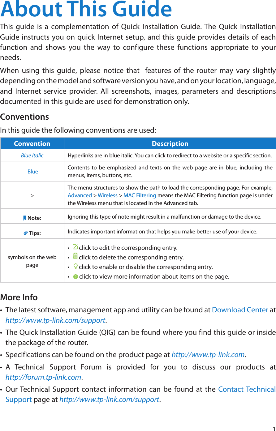 1About This GuideThis guide is a complementation of Quick Installation Guide. The Quick Installation Guide instructs you on quick Internet setup, and this guide provides details of each function and shows you the way to configure these functions appropriate to your needs. When using this guide, please notice that  features of the router may vary slightly depending on the model and software version you have, and on your location, language, and Internet service provider. All screenshots, images, parameters and descriptions documented in this guide are used for demonstration only.ConventionsIn this guide the following conventions are used:Convention DescriptionBlue Italic Hyperlinks are in blue italic. You can click to redirect to a website or a specific section. Blue Contents to be emphasized and texts on the web page are in blue, including the menus, items, buttons, etc.&gt;The menu structures to show the path to load the corresponding page. For example, Advanced &gt; Wireless &gt; MAC Filtering means the MAC Filtering function page is under the Wireless menu that is located in the Advanced tab.Note: Ignoring this type of note might result in a malfunction or damage to the device.Tips: Indicates important information that helps you make better use of your device.symbols on the web page•   click to edit the corresponding entry.•   click to delete the corresponding entry.•   click to enable or disable the corresponding entry.•   click to view more information about items on the page.More Info•  The latest software, management app and utility can be found at Download Center at http://www.tp-link.com/support.•  The Quick Installation Guide (QIG) can be found where you find this guide or inside the package of the router.•  Specifications can be found on the product page at http://www.tp-link.com.•  A Technical Support Forum is provided for you to discuss our products at  http://forum.tp-link.com.•  Our Technical Support contact information can be found at the Contact Technical Support page at http://www.tp-link.com/support.