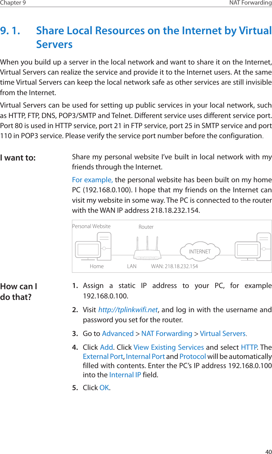 40Chapter 9 NAT Forwarding9. 1.  Share Local Resources on the Internet by Virtual ServersWhen you build up a server in the local network and want to share it on the Internet, Virtual Servers can realize the service and provide it to the Internet users. At the same time Virtual Servers can keep the local network safe as other services are still invisible from the Internet.Virtual Servers can be used for setting up public services in your local network, such as HTTP, FTP, DNS, POP3/SMTP and Telnet. Different service uses different service port. Port 80 is used in HTTP service, port 21 in FTP service, port 25 in SMTP service and port 110 in POP3 service. Please verify the service port number before the configuration.Share my personal website I’ve built in local network with my friends through the Internet.For example, the personal website has been built on my home PC (192.168.0.100). I hope that my friends on the Internet can visit my website in some way. The PC is connected to the router with the WAN IP address 218.18.232.154.Personal WebsiteHomeRouterWAN: 218.18.232.154LAN1.  Assign a static IP address to your PC, for example 192.168.0.100.2.  Visit http://tplinkwifi.net, and log in with the username and password you set for the router.3.  Go to Advanced &gt; NAT Forwarding &gt; Virtual Servers.4.  Click Add. Click View Existing Services and select HTTP. The External Port, Internal Port and Protocol will be automatically filled with contents. Enter the PC’s IP address 192.168.0.100 into the Internal IP field.5.  Click OK.I want to:How can I do that?INTERNET